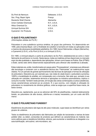 36 
CORREIAS TRANSPORTADORAS • JONES GAVI • GEOPS 
Du Pont de Nemours Dellaware, U.S.A. 
Soc. Prog. Bayer Ugire França 
Deutsche Shell Chemie Alemanha 
Union Carbide Chemicals N.Y., U.S.A. 
Witco Chemical Co. N.Y., U.S.A. 
Uniroyal Química S/A U.S.A. 
Cyanamid / Air Products U.S.A. 
O QUE É POLIURETANO? 
(Informações obtidas da P.U.R.) 
Poliuretano é uma substância química sintética, do grupo dos polímeros. Foi desenvolvido em 
1958, pela empresa Bayer, com a finalidade de substituir a borracha em todas as aplicações onde 
a mesma não alcançava durabilidade satisfatória. Em 1980, havia 4 fabricantes: a Bayer (Alemanha), 
a Cyanamid (U.S.A.), a Du Pont (U.S.A.) e a Uniroyal (U.S.A.). 
Em 1985, a Uniroyal adquiriu a parte de poliuretano da Du Pont, estabelecendo-se como o maior 
fabricante de polímeros no mundo. Nesta época, todas as matérias primas disponíveis no mercado 
eram de alta qualidade e, dependendo das aplicações, tinham como bases os Polióis: Éter (PTMG) 
e Éster, sendo este último desenvolvido especialmente para oferecer alta resistência à abrasão. 
Estes materiais era, então, transformados em peças pelos “Processadores”, empresas que utilizavam 
alta tecnologia e contavam com a assistência técnica dos “Fabricantes” da matéria-prima supra 
citados. Foi um período de grande aprimoramento das técnicas de aplicação e formas de utilização 
do poliuretano. Descobriu-se, por exemplo que, nas rodas do skate board, o poliuretano aumentou 
1000% a durabilidade do artefato, em comparação com a borracha, fato este que, somado à sua 
utilização em colchões, isolamentos térmicos e aplicações na indústria automobilística, triplicou o 
consumo mundial. Também neste período, em função das várias combinações a outras substâncias, 
novas características somaram-se ao produto. É o que ocorreu, com relação à utilização do 
poliuretano no revestimento de cilindros gráficos, onde se exigia que a superfície fosse macia, de 
baixa dureza. 
Descobriu-se, rapidamente, que ao se adicionar até 50% de plastificantes, material relativamente 
barato, ao poliuretano de alta dureza, obtinha-se a maciez necessária, por um custo até 60% 
menor. 
O QUE É POLIURETANO FUNDIDO? 
Elastômeros de poliuretano são ligas de alto peso molecular, cujas bases se identificam por vários 
grupos de uretanos. 
Todos os elastômeros de poliuretano são fabricados por adição de isocianatos e resinas de base 
poliéter (éter, ou éster), acrescidas de produtos que definem as características do material, tais 
como aditivos para a resistência hidrolítica; silicone, para aumentar a resistência ao desgaste e ou 
auto-lubrificação; anti-ozônio; anti-microbiano, etc. 
 