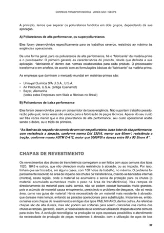 37 
CORREIAS TRANSPORTADORAS • JONES GAVI • GEOPS 
A princípio, temos que separar os poliuretanos fundidos em dois grupos, dependendo da sua 
aplicação. 
A) Poliuretanos de alta performance, ou superpoliuretanos 
Eles foram desenvolvidos especificamente para os trabalhos severos, resistindo ao máximo às 
exigências operacionais. 
De uma forma geral, para os poliuretanos de alta performance, há o “fabricante” da matéria-prima 
e o processador. O primeiro garante as características do produto, desde que definida a sua 
aplicação, “fabricando-o” dentro das normas estabelecidas para cada produto. O processador 
transforma-o em artefato, de acordo com as formulações básicas do “fabricante” da matéria-prima. 
As empresas que dominam o mercado mundial em matérias-primas são: 
• Uniroyal Química S/A U.S.A., U.S.A. 
• Air Products, U.S.A. (antiga Cyanamid) 
• Bayer, Alemanha 
(todas estas Empresas com filiais e fábricas no Brasil) 
B) Poliuretanos de baixa performance 
Eles foram desenvolvidos para um consumidor de baixa exigência. Não suportam trabalho pesado, 
razão pela qual, raras vezes são usados para a fabricação de peças técnicas. Apesar do seu custo 
ser três vezes menor que o dos poliuretanos de alta performance, seu custo operacional acaba 
sendo o dobro, ou o triplo do primeiro. 
“As lâminas do raspador de correia devem ser em poliuretano, base éster de alta performance, 
com resistência a abrasão, conforme norma DIN 53516, menor que 60mm³, resistência a 
tração, conforme norma ASTM D-412, maior que 5000PSI e dureza entre 80 a 95 Shore A”. 
CHAPAS DE REVESTIMENTO 
Os revestimentos dos chutes de transferência começaram a ser feitos com aços comuns dos tipos 
1020, 1045 e outros, que não ofereciam muita resistência à abrasão, ou ao impacto. Por isso, 
tinham que ser trocados, em alguns casos, com 100 horas de trabalho, no máximo. O problema foi 
parcialmente resolvido na área de impacto dos chutes de transferência, criando-se bancadas internas 
(mortos), nesta região, onde o material se acumulava e servia de proteção para os chutes (o 
material acumulado aumentava muito o peso na área de transferência). Nas rampas de 
direcionamento do material para outra correia, não se podem colocar bancadas muito grandes, 
pois o acúmulo de material causa entupimento, persistindo o problema de desgaste, não só nesta 
área, como nas guias de material. Havia necessidade de um material mais resistente à abrasão, 
que durasse mais tempo, evitando as paradas operacionais para substituição. Iniciaram-se, então, 
os testes com chapas de revestimentos em ligas dos tipos PAB, NIHARD, dentre outras. As referidas 
chapas são de alta dureza, mas não podem ser cortadas para serem colocadas nos cantos dos 
chutes e rampas, gerando, assim, a necessidade de se continuar utilizando chapas de corte comuns 
para estes fins. A evolução tecnológica na produção de aços especiais possibilitou o atendimento 
da necessidade de produção de peças resistentes à abrasão, com a utilização de aços de boa 
 