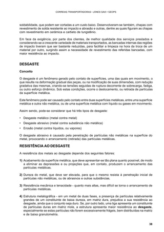 38 
CORREIAS TRANSPORTADORAS • JONES GAVI • GEOPS 
soldabilidade, que podem ser cortadas a um custo baixo. Desenvolveram-se também, chapas com 
revestimento de solda resistente ao impacto e abrasão e outras, dentre as quais figuram as chapas 
com revestimento em cerâmica e carbeto de tungstênio. 
Em face da exigência, por parte dos clientes, de melhor qualidade dos serviços prestados e 
considerando-se a crescente variedade de materiais transportados, as bancadas internas das regiões 
de impacto tiveram que ser bastante reduzidas, para facilitar a limpeza na hora da troca de um 
material por outro, surgindo assim a necessidade de revestimento das referidas bancadas, com 
maior resistência ao impacto. 
DESGASTE 
Conceito 
O desgaste é um fenômeno gerado pelo contato de superfícies, uma das quais em movimento, o 
que resulta na deformação gradual das peças, ou na modificação de suas dimensões, com redução 
gradativa das mesmas, criando-se tensões seguidas de ruptura decorrente de sobrecarga, fadiga, 
ou outro esforço dinâmico. Sob estas condições, ocorre o deslocamento, ou retirada de partículas 
da superfície metálica. 
Este fenômeno pode ser causado pelo contato entre duas superfícies metálicas, entre uma superfície 
metálica e outra não metálica, ou de uma superfície metálica com líquido ou gases em movimento. 
Assim sendo, pode-se considerar que há três tipos de desgaste: 
• Desgaste metálico (metal contra metal) 
• Desgaste abrasivo (metal contra substância não metálica) 
• Erosão (metal contra líquidos, ou vapores) 
O desgaste abrasivo é causado pela penetração de partículas não metálicas na superfície do 
metal, provocando o arrancamento (retirada) das partículas metálicas. 
RESISTÊNCIA AO DESGASTE 
A resistência dos metais ao desgaste depende dos seguintes fatores: 
1) Acabamento da superfície metálica, que deve apresentar-se tão plana quanto possível, de modo 
a eliminar as depressões e ou projeções que, em contato, produzem o arrancamento das 
partículas metálicas. 
2) Dureza do metal, que deve ser elevada, para que o mesmo resista à penetração inicial de 
partículas não metálicas, ou de abrasivos e outras substâncias. 
3) Resistência mecânica e tenacidade - quanto mais altas, mas difícil se torna o arrancamento de 
partículas metálicas. 
4) Estrutura metalográfica - em um metal de duas fases, a presença de partículas relativamente 
grandes de um constituinte de baixa dureza, em matriz dura, prejudica a sua resistência ao 
desgaste, ainda que o conjunto seja duro. Se, por outro lado, uma liga apresenta um constituinte 
de partículas duras em matriz mole, a estrutura apresenta maior resistência ao desgaste, 
especialmente se estas partículas não forem excessivamente frágeis, bem distribuídas na matriz 
e de baixa granulometria. 
 