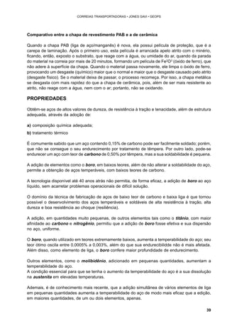 39 
CORREIAS TRANSPORTADORAS • JONES GAVI • GEOPS 
Comparativo entre a chapa de revestimento PAB e a de cerâmica 
Quando a chapa PAB (liga de aço/manganês) é nova, ela possui película de proteção, que é a 
carepa de laminação. Após o primeiro uso, esta película é arrancada apelo atrito com o minério, 
ficando, então, exposto o substrato, que reage com a água, ou umidade do ar, quando da parada 
do material na correia por mais de 20 minutos, formando um película de Fe2O3 (óxido de ferro), que 
não adere à superfície da chapa. Quando o material passa novamente, ele limpa o óxido de ferro, 
provocando um desgaste (químico) maior que o normal e maior que o desgaste causado pelo atrito 
(desgaste físico). Se o material deixa de passar, o processo recomeça. Por isso, a chapa metálica 
se desgasta com mais rapidez do que a chapa de cerâmica, pois, além de ser mais resistente ao 
atrito, não reage com a água, nem com o ar; portanto, não se oxidando. 
PROPRIEDADES 
Obtêm-se aços de altos valores de dureza, de resistência à tração e tenacidade, além de estrutura 
adequada, através da adoção de: 
a) composição química adequada; 
b) tratamento térmico 
É comumente sabido que um aço contendo 0,15% de carbono pode ser facilmente soldado; porém, 
que não se consegue o seu endurecimento por tratamento de têmpera. Por outro lado, pode-se 
endurecer um aço com teor de carbono de 0,50% por têmpera, mas a sua soldabilidade é pequena. 
A adição de elementos como o boro, em baixos teores, além de não alterar a soldabilidade do aço, 
permite a obtenção de aços temperáveis, com baixos teores de carbono. 
A tecnologia disponível até 40 anos atrás não permitia, de forma eficaz, a adição de boro ao aço 
líquido, sem acarretar problemas operacionais de difícil solução. 
O domínio da técnica de fabricação de aços de baixo teor de carbono e baixa liga é que tornou 
possível o desenvolvimento dos aços temperáveis e soldáveis de alta resistência à tração, alta 
dureza e boa resistência ao choque (resiliência). 
A adição, em quantidades muito pequenas, de outros elementos tais como o titânio, com maior 
afinidade ao carbono e nitrogênio, permitiu que a adição de boro fosse efetiva e sua dispersão 
no aço, uniforme. 
O boro, quando utilizado em teores extremamente baixos, aumenta a temperabilidade do aço; seu 
teor ótimo oscila entre 0,0005% a 0,003%, além do que sua endurecibilidde não é mais afetada. 
Além disso, como elemento de liga, o boro confere maior profundidade de endurecimento. 
Outros elementos, como o molibidênio, adicionado em pequenas quantidades, aumentam a 
temperabilidade do aço. 
A condição essencial para que se tenha o aumento da temperabilidade do aço é a sua dissolução 
na austenita em elevadas temperaturas. 
Ademais, é de conhecimento mais recente, que a adição simultânea de vários elementos de liga 
em pequenas quantidades aumenta a temperabilidade do aço de modo mais eficaz que a edição, 
em maiores quantidades, de um ou dois elementos, apenas. 
 