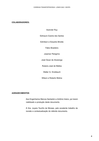 4 
CORREIAS TRANSPORTADORAS • JONES GAVI • GEOPS 
COLABORADORES: 
Acencler Ruy 
Edmauro Cosme dos Santos 
Edmilson e Eduardo Binotte 
Fábio Brasileiro 
Josemar Peregrino 
José Oscar de Alvarenga 
Rubens José de Mattos 
Walter G. Knoblauch 
Wilson e Roberto Molina 
AGRADECIMENTOS 
Aos Engenheiros Marcos Santarém e Antônio Inácio, por terem 
viabilizado a produção deste documento. 
À Sra. Juçara Touriño de Moraes, pelo excelente trabalho de 
revisão e contextualização do referido documento. 
 