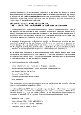40 
CORREIAS TRANSPORTADORAS • JONES GAVI • GEOPS 
O desenvolvimento dos processos de refino e tratamento do aço líquido tem permitido a eficiente 
adição de elementos em pequenas quantidades e faixa de composição muito estreitas, que resultam 
na obtenção de aço carbono - manganês de baixa liga e temperabilidade profunda. Estes aços 
apresentam temperatura consideravelmente mais alta do que os aços-liga temperáveis, na 
transformação de austenita para martensita. 
UTILIZAÇÃO DE CERÂMICAS À BASE DA AI203, 
COMO SOLUÇÃO PARA PROBLEMAS DE DESGASTE E CORROSÃO. 
As pastilhas de cerâmica possuem excelente resistência à abrasão, pois são fabricadas a partir de 
pós cerâmicos de alta alumina que, após o processo de fabricação (moldagem e sinterização), 
resultam em placas com baixa porosidade e microestrutura que permite uma excelente coesão na 
região intergranular, além de possuir uma fase vítrea, que reduz o contato entre os grãos e, mais 
efetivamente, as tensões residuais na ligação dos grão de alumina. 
As aplicações de componentes cerâmicos tem crescido nos últimos anos, à medida que suas 
excepcionais propriedades são reconhecidas, particularmente sua resistência ao desgaste e à 
abrasão. Componentes sujeitos ao desgaste e à corrosão exercem uma grande influência sobre a 
vida de uma planta ou máquina e, portanto, sobre a lucratividade de um processo de manufatura. 
As indústrias de matérias primas são as principais vítimas do desgaste e da corrosão. 
Há um grande atrito no processo de manufaturamento de sólidos (carvão, minério, grãos, areia) 
em plantas e máquinas utilizadas para a extração, transporte, tratamento, classificação e 
processamento de matérias primas, produtos intermediários e materiais acabados. Nessas áreas, 
os materiais cerâmicos têm sido utilizados com sucesso. 
As propriedades típicas das cerâmicas são: 
• dureza extremamente alta e resistência ao desgaste e à abrasão; 
• alta resistência à compressão e à flexão, mesmo em altas temperaturas; 
• boa resistência ao choque térmico; 
• alta resistividade elétrica; 
• excelente resistência ao ataque químico; 
• baixa densidade. 
Estas propriedades permitem o projeto de peças cerâmicas que irão operar sob condições extremas, 
onde os materiais tradicionais poderiam falhar. 
As cerâmicas à base de AL2O3 são mais utilizadas hoje, não só pela confiabilidade e durabilidade, 
quando comparadas aos metais, como também pelo baixo custo, se comparadas a outros materiais 
cerâmicos como o ZrO2, Si3N4, SiC, sendo, portanto, um dos mais atrativos materiais estruturais 
disponíveis no mercado. São as seguintes suas mais importantes propriedades físicas: 
• Densidade: 3,5 a 3,7 g/cm3 
• Dureza: (Knoop, 100g): 20.000 a 23.000 MPa 
• Resistência à compressão: 3.000 a 3.500 MPa 
• Resistência à flexão: 280 a 350 MPa 
 