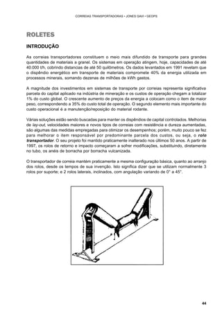 44 
CORREIAS TRANSPORTADORAS • JONES GAVI • GEOPS 
ROLETES 
INTRODUÇÃO 
As correias transportadores constituem o meio mais difundido de transporte para grandes 
quantidades de materiais a granel. Os sistemas em operação atingem, hoje, capacidades de até 
40.000 t/h, cobrindo distancias de até 50 quilômetros. Os dados levantados em 1991 revelam que 
o dispêndio energético em transporte de materiais compromete 40% da energia utilizada em 
processos minerais, somando dezenas de milhões de kWh gastos. 
A magnitude dos investimentos em sistemas de transporte por correias representa significativa 
parcela do capital aplicado na indústria de mineração e os custos de operação chegam a totalizar 
1% do custo global. O crescente aumento de preços da energia a colocam como o item de maior 
peso, correspondendo a 35% do custo total de operação. O segundo elemento mais importante do 
custo operacional é a manutenção/reposição do material rodante. 
Várias soluções estão sendo buscadas para manter os dispêndios de capital controlados. Melhorias 
de lay-out, velocidades maiores e novos tipos de correias com resistência e dureza aumentadas, 
são algumas das medidas empregadas para otimizar os desempenhos; porém, muito pouco se fez 
para melhorar o item responsável por predominante parcela dos custos, ou seja, o rolo 
transportador. O seu projeto foi mantido praticamente inalterado nos últimos 50 anos. A partir de 
1997, os rolos de retorno e impacto começaram a sofrer modificações, substituindo, diretamente 
no tubo, os anéis de borracha por borracha vulcanizada. 
O transportador de correia mantém praticamente a mesma configuração básica, quanto ao arranjo 
dos rolos, desde os tempos de sua invenção. Isto significa dizer que se utilizam normalmente 3 
rolos por suporte; e 2 rolos laterais, inclinados, com angulação variando de 0° a 45°. 
 