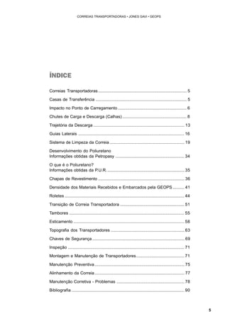 5 
CORREIAS TRANSPORTADORAS • JONES GAVI • GEOPS 
ÍNDICE 
Correias Transportadoras............................................................................ 5 
Casas de Transferência .............................................................................. 5 
Impacto no Ponto de Carregamento ........................................................... 6 
Chutes de Carga e Descarga (Calhas) ....................................................... 8 
Trajetória da Descarga .............................................................................. 13 
Guias Laterais ........................................................................................... 16 
Sistema de Limpeza da Correia ................................................................ 19 
Desenvolvimento do Poliuretano 
Informações obtidas da Petropasy ........................................................... 34 
O que é o Poliuretano? 
Informações obtidas da P.U.R. .................................................................. 35 
Chapas de Revestimento .......................................................................... 36 
Densidade dos Materiais Recebidos e Embarcados pela GEOPS .......... 41 
Roletes ....................................................................................................... 44 
Transição de Correia Transportadora ....................................................... 51 
Tambores ................................................................................................... 55 
Esticamento ............................................................................................... 58 
Topografia dos Transportadores ............................................................... 63 
Chaves de Segurança ............................................................................... 69 
Inspeção .................................................................................................... 71 
Montagem e Manutenção de Transportadores ......................................... 71 
Manutenção Preventiva............................................................................. 75 
Alinhamento da Correia............................................................................. 77 
Manutenção Corretiva - Problemas .......................................................... 78 
Bibliografia ................................................................................................. 90 
 