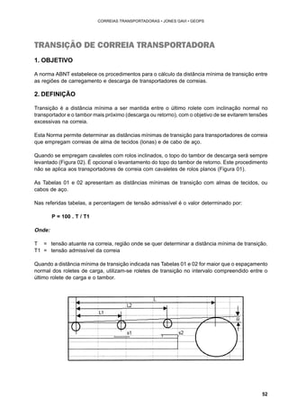 52 
CORREIAS TRANSPORTADORAS • JONES GAVI • GEOPS 
TRANSIÇÃO DE CORREIA TRANSPORTADORA 
1. OBJETIVO 
A norma ABNT estabelece os procedimentos para o cálculo da distância mínima de transição entre 
as regiões de carregamento e descarga de transportadores de correias. 
2. DEFINIÇÃO 
Transição é a distância mínima a ser mantida entre o último rolete com inclinação normal no 
transportador e o tambor mais próximo (descarga ou retorno), com o objetivo de se evitarem tensões 
excessivas na correia. 
Esta Norma permite determinar as distâncias mínimas de transição para transportadores de correia 
que empregam correias de alma de tecidos (lonas) e de cabo de aço. 
Quando se empregam cavaletes com rolos inclinados, o topo do tambor de descarga será sempre 
levantado (Figura 02). É opcional o levantamento do topo do tambor de retorno. Este procedimento 
não se aplica aos transportadores de correia com cavaletes de rolos planos (Figura 01). 
As Tabelas 01 e 02 apresentam as distâncias mínimas de transição com almas de tecidos, ou 
cabos de aço. 
Nas referidas tabelas, a percentagem de tensão admissível é o valor determinado por: 
P = 100 . T / T1 
Onde: 
T = tensão atuante na correia, região onde se quer determinar a distância mínima de transição. 
T1 = tensão admissível da correia 
Quando a distância mínima de transição indicada nas Tabelas 01 e 02 for maior que o espaçamento 
normal dos roletes de carga, utilizam-se roletes de transição no intervalo compreendido entre o 
último rolete de carga e o tambor. 
 