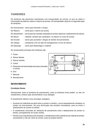 56 
CORREIAS TRANSPORTADORAS • JONES GAVI • GEOPS 
TAMBORES 
Os tambores são elementos importantes num transportador de correia, no que se refere à 
transmissão de potência, desvio e retorno da correia. Um transportador pode ter os seguintes tipos 
de tambores: 
De Acionamento - serve para transmitir o torque. 
De Retorno - serve para o retorno da correia. 
De Esticamento - serve para dar a tensão necessária à correia e absorver o esticamento da mesma. 
De Desvio - utilizado, sempre que necessário, um desvio no curso da correia. 
De Encosto - serve para aumentar o ângulo do tambor de acionamento. 
De Cabeça - caracteriza o fim do lado de carregamento e início do retorno. 
De Descarga - serve para descarregar o material. 
Os componentes principais dos tambores são: 
1. Corpo 
2. Discos laterais 
3. Discos centrais 
4. Cubos 
5. Elementos de transmissão de torque (chavetas 
e outros) 
6. Eixo 
7. Mancais 
8. Revestimento 
REVESTIMENTO 
Condições Gerais 
Teoricamente, tanto os tambores de acionamento, como os tambores livres podem, ou não, ter 
revestimento, embora seja recomendável a sua utilização 
O revestimento oferece como principais vantagens: 
• Aumento do coeficiente de atrito entre a correia e o tambor, o que é especialmente vantajoso no 
tambor de acionamento. Há uma diminuição das tensões necessárias, para se evitar o 
deslizamento da correia no tambor. 
• O revestimento ranhurado em tambores de acionamento evita o deslizamento da correia no 
tambor, principalmente em locais úmidos. 
• Devido à sua característica auto-limpante, o revestimento evita a aderência de material ao tambor, 
aumentando a vida útil, tanto da correia, como do próprio tambor. 
 