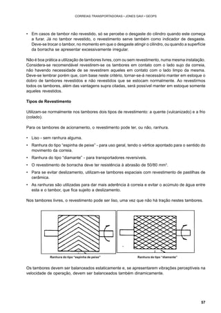 57 
CORREIAS TRANSPORTADORAS • JONES GAVI • GEOPS 
• Em casos de tambor não revestido, só se percebe o desgaste do cilindro quando este começa 
a furar. Já no tambor revestido, o revestimento serve também como indicador de desgaste. 
Deve-se trocar o tambor, no momento em que o desgaste atingir o cilindro, ou quando a superfície 
da borracha se apresentar excessivamente irregular. 
Não é boa prática a utilização de tambores livres, com ou sem revestimento, numa mesma instalação. 
Considera-se recomendável revestirem-se os tambores em contato com o lado sujo da correia, 
não havendo necessidade de se revestirem aqueles em contato com o lado limpo da mesma. 
Deve-se lembrar porém que, com base neste critério, tornar-se-á necessário manter em estoque o 
dobro de tambores revestidos e não revestidos que se estocam normalmente. Ao revestirmos 
todos os tambores, além das vantagens supra citadas, será possível manter em estoque somente 
aqueles revestidos. 
Tipos de Revestimento 
Utilizam-se normalmente nos tambores dois tipos de revestimento: a quente (vulcanizado) e a frio 
(colado). 
Para os tambores de acionamento, o revestimento pode ter, ou não, ranhura. 
• Liso - sem ranhura alguma. 
• Ranhura do tipo “espinha de peixe” - para uso geral, tendo o vértice apontado para o sentido do 
movimento da correia. 
• Ranhura do tipo “diamante” - para transportadores reversíveis. 
• O revestimento de borracha deve ter resistência à abrasão de 50/80 mm3. 
• Para se evitar deslizamento, utilizam-se tambores espaciais com revestimento de pastilhas de 
cerâmica. 
• As ranhuras são utilizadas para dar mais aderência à correia e evitar o acúmulo de água entre 
esta e o tambor, que fica sujeito a deslizamento. 
Nos tambores livres, o revestimento pode ser liso, uma vez que não há tração nestes tambores. 
Ranhura do tipo “espinha de peixe” Ranhura do tipo “diamante” 
Os tambores devem ser balanceados estaticamente e, se apresentarem vibrações perceptíveis na 
velocidade de operação, devem ser balanceados também dinamicamente. 
 
