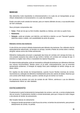 59 
CORREIAS TRANSPORTADORAS • JONES GAVI • GEOPS 
MANCAIS 
São elementos muito importantes no dimensionamento e no custo de um transportador, já que 
influem diretamente no funcionamento e no custo dos tambores. 
Existe uma série muito variada de mancais, para um mesmo diâmetro de eixo, e sua escolha deve 
ser bem analisada. 
Seus principais componentes são: 
• Caixa - Pode ser de aço ou ferro fundido, bipartida ou inteiriça, com dois ou quatro furos. 
• Rolamento. 
• Vedação - pode ser simples, com labirinto, com labirinto e retentor, ou com “Taconite”/ gaxetas 
(labirintos axiais e radiais, com possibilidade de ponto de graxa). 
Diâmetro mínimo dos tambores 
A vida útil de uma correia é afetada diretamente pelo diâmetro dos tambores. Se o diâmetro não for 
adequadamente selecionado, as tensões na carcaça, durante a flexão da correia sobre o tambor, 
atingirão valores acima dos limites admissíveis. 
Diâmetros inadequados provocam a separação das lonas em correias com carcaça de lonas, ou 
uma pressão excessiva dos cabos de aço contra o tambor, em correias com carcaça de aço. A 
emenda é a região mais crítica e necessitará de reparos frequentes. 
Em determinadas aplicações, pode ser necessária a utilização de tambores com diâmetros inferiores 
aos valores recomendados. Nestes casos, já se sabe, antecipadamente, que as emendas 
apresentarão problemas. A limitação do espaço físico para instalação do tambor obriga ao uso 
deste critério. 
Em regiões de alta tensão de transportadores, quando houver flexões reversas da correia, 
recomenda-se a utilização de diâmetros imediatamente acima dos valores de tabela. Dizemos que 
uma correia sofre flexão reversa, quando o sentido de giro do tambor se inverte. 
Em tambores de encosto com arco de contato de até 150mm, admite-se o uso de diâmetro 
imediatamente inferior ao valor tabelado. 
ESTICAMENTO 
O esticamento é parte fundamental do transportador de correia e, sem ele, a correia simplesmente 
não se moveria. O esticamento mantém a correia tensionada, para que o torque do motor chegue 
a ela através do tambor de acionamento. 
São funções básicas do esticamento: 
• Assegurar tensão apropriada no lado frouxo da correia, no tambor de acionamento, para prevenir 
deslizamento da correia, na partida. 
 