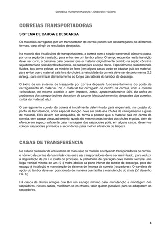 6 
CORREIAS TRANSPORTADORAS • JONES GAVI • GEOPS 
CORREIAS TRANSPORTADORAS 
SISTEMA DE CARGA E DESCARGA 
Os materiais carregados por um transportador de correia podem ser descarregados de diferentes 
formas, para atingir os resultados desejados. 
Na maioria das instalações de transportadores, a correia com a seção transversal côncava passa 
por uma seção de transição, para entrar em um tambor plano. O tempo requerido nesta transição 
deve ser curto, o bastante para prevenir que o material originalmente contido na seção côncava 
seja derramado pelas bordas da correia, ao passar para a seção plana. Especialmente com materiais 
fluidos, tais como pelotas de minério de ferro (em alguns casos pode-se adaptar guia de material, 
para evitar que o material caia fora do chute), a velocidade da correia deve ser de pelo menos 2,5 
m/seg., para minimizar derramamento ao longo das laterais do tambor de descarga. 
O êxito de um sistema de transporte por correia depende fundamentalmente do ponto de 
carregamento do material. Se o material for carregado no centro da correia, com a mesma 
velocidade, no mesmo sentido e sem impacto, então, aproximadamente 90% de todos os 
problemas dos transportadores deixariam de ocorrer (desquadramentos, desgastes das correias, 
caída do material, etc). 
O carregamento correto da correia é inicialmente determinado pela engenharia, no projeto do 
ponto de transferência, onde especial atenção deve ser dada aos chutes de carregamento e guias 
de material. Eles devem ser adequados, de forma a permitir que o material caia no centro da 
correia, sem causar desquadramento, queda do mesmo pelas bordas dos chutes e guias, além de 
oferecerem espaço suficiente para montagem dos raspadores pois, em alguns casos, devem-se 
colocar raspadores primários e secundários para melhor eficiência de limpeza. 
CASAS DE TRANSFERÊNCIA 
No estudo preliminar de um sistema de manuseio de material envolvendo transportadores de correia, 
o número de pontos de transferências entre os transportadores deve ser minimizado, para reduzir 
a degradação de pó e o custo do processo. A plataforma de operação deve manter sempre uma 
folga vertical mínima de um (01) metro abaixo da parte inferior do tambor de descarga, para dar 
espaço à instalação e manutenção do sistema de limpeza da correia (raspadores). O cavalete de 
apoio do tambor deve ser posicionado de maneira que facilite a manutenção do chute (V. desenho 
Fls. 6). 
Há casos de chutes antigos que têm um espaço mínimo para manutenção e montagem dos 
raspadores. Nestes casos, modificam-se os chutes, tanto quanto possível, para se adaptarem os 
raspadores. 
 