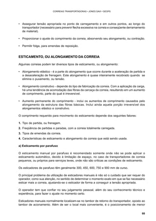 60 
CORREIAS TRANSPORTADORAS • JONES GAVI • GEOPS 
• Assegurar tensão apropriada no ponto de carregamento e em outros pontos, ao longo do 
transportador (necessário para prevenir flecha excessiva na correia e conseqüente derramamento 
de material). 
• Proporcionar o ajuste do comprimento da correia, absorvendo seu alongamento, ou contração. 
• Permitir folga, para emendas de reposição. 
ESTICAMENTO, OU ALONGAMENTO DA CORREIA 
Algumas correias podem ter diversos tipos de esticamento, ou alongamento: 
• Alongamento elástico - é a parte do alongamento que ocorre durante a aceleração de partida e 
a desaceleração de frenagem. Este alongamento é quase inteiramente recobrado quando se 
elimina o puxamento, ou tensão. 
• Alongamento construtivo - depende do tipo de fabricação da correia. Com a aplicação da carga, 
há uma tendência de acomodação das fibras da carcaça da correia, resultando em um aumento 
de comprimento, parte do qual é irreversível. 
• Aumento permanente do comprimento - inclui os aumentos de comprimento causados pelo 
alongamento da estrutura das fibras básicas. Inclui ainda aquela porção irreversível dos 
alongamentos elástico e construtivo. 
O comprimento requerido para movimento do esticamento depende dos seguintes fatores: 
1. Tipo de partida, ou frenagem. 
2. Freqüência de partidas e paradas, com a correia totalmente carregada. 
3. Tipos de emendas da correia. 
4. Características de esticamento e alongamento da correia que está sendo usada. 
a) Esticamento por parafuso 
O esticamento manual por parafuso é recomendado somente onde não se pode aplicar o 
esticamento automático, devido à limitação de espaço, no caso de transportadores de correia 
pequenos, ou próprios para serviços leves, onde não são críticas as condições de esticamento. 
Os esticadores de parafuso têm geralmente 300, 450, 600, 750 e 900 mm de curso. 
O principal problema da utilização de esticadores manuais é não só o cuidado que ser requer do 
operador, como sua atenção, no sentido de determinar o momento exato em que se faz necessário 
esticar mais a correia, ajustando-se o esticador de forma a conseguir a tensão apropriada. 
O operador tem que confiar no seu julgamento pessoal, além do seu conhecimento técnico e 
experiência, para fazer o ajuste no momento certo. 
Esticadores manuais normalmente localizam-se no tambor de retorno do transportador, oposto ao 
tambor de acionamento. Além de ser o local mais conveniente, é o posicionamento de menor 
 
