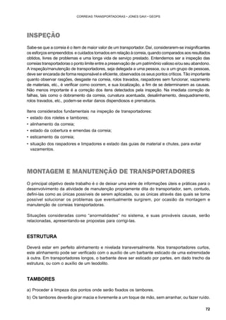 72 
CORREIAS TRANSPORTADORAS • JONES GAVI • GEOPS 
INSPEÇÃO 
Sabe-se que a correia é o item de maior valor de um transportador. Daí, considerarem-se insignificantes 
os esforços empreendidos e cuidados tomados em relação à correia, quando comparados aos resultados 
obtidos, livres de problemas e uma longa vida de serviço prestado. Entendemos ser a inspeção das 
correias transportadoras o ponto limite entre a preservação de um patrimônio valioso e/ou seu abandono. 
A inspeção/manutenção de transportadores, seja delegada a uma pessoa, ou a um grupo de pessoas, 
deve ser encarada de forma responsável e eficiente, observados os seus pontos críticos. Tão importante 
quanto observar rasgões, desgaste na correia, rolos travados, raspadores sem funcionar, vazamento 
de materiais, etc., é verificar como ocorrem, e sua localização, a fim de se determinarem as causas. 
Não menos importante é a correção dos itens detectados pela inspeção. Na imediata correção de 
falhas, tais como o dobramento da correia, curvatura acentuada, desalinhamento, desquadramento, 
rolos travados, etc., podem-se evitar danos dispendiosos e prematuros. 
Itens considerados fundamentais na inspeção de transportadores: 
• estado dos roletes e tambores; 
• alinhamento da correia; 
• estado da cobertura e emendas da correia; 
• esticamento da correia; 
• situação dos raspadores e limpadores e estado das guias de material e chutes, para evitar 
vazamentos. 
MONTAGEM E MANUTENÇÃO DE TRANSPORTADORES 
O principal objetivo deste trabalho é o de deixar uma série de informações úteis e práticas para o 
desenvolvimento da atividade de manutenção propriamente dita do transportador, sem, contudo, 
defini-las como as únicas possíveis de serem aplicadas, ou as únicas através das quais se torne 
possível solucionar os problemas que eventualmente surgirem, por ocasião da montagem e 
manutenção de correias transportadoras. 
Situações consideradas como “anormalidades” no sistema, e suas prováveis causas, serão 
relacionadas, apresentando-se propostas para corrigi-las. 
ESTRUTURA 
Deverá estar em perfeito alinhamento e nivelada transversalmente. Nos transportadores curtos, 
este alinhamento pode ser verificado com o auxílio de um barbante esticado de uma extremidade 
à outra. Em transportadores longos, o barbante deve ser esticado por partes, em dado trecho da 
estrutura, ou com o auxílio de um teodolito. 
TAMBORES 
a) Proceder à limpeza dos pontos onde serão fixados os tambores. 
b) Os tambores deverão girar macia e livremente a um toque de mão, sem arranhar, ou fazer ruído. 
 