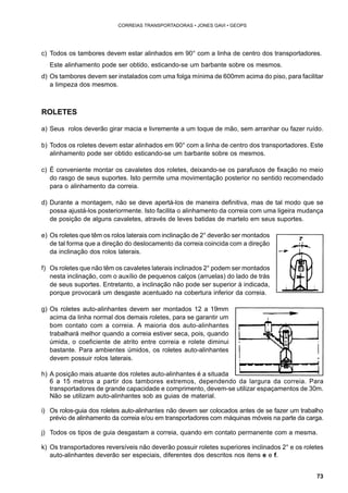 73 
CORREIAS TRANSPORTADORAS • JONES GAVI • GEOPS 
c) Todos os tambores devem estar alinhados em 90° com a linha de centro dos transportadores. 
Este alinhamento pode ser obtido, esticando-se um barbante sobre os mesmos. 
d) Os tambores devem ser instalados com uma folga mínima de 600mm acima do piso, para facilitar 
a limpeza dos mesmos. 
ROLETES 
a) Seus rolos deverão girar macia e livremente a um toque de mão, sem arranhar ou fazer ruído. 
b) Todos os roletes devem estar alinhados em 90° com a linha de centro dos transportadores. Este 
alinhamento pode ser obtido esticando-se um barbante sobre os mesmos. 
c) É conveniente montar os cavaletes dos roletes, deixando-se os parafusos de fixação no meio 
do rasgo de seus suportes. Isto permite uma movimentação posterior no sentido recomendado 
para o alinhamento da correia. 
d) Durante a montagem, não se deve apertá-los de maneira definitiva, mas de tal modo que se 
possa ajustá-los posteriormente. Isto facilita o alinhamento da correia com uma ligeira mudança 
de posição de alguns cavaletes, através de leves batidas de martelo em seus suportes. 
e) Os roletes que têm os rolos laterais com inclinação de 2° deverão ser montados 
de tal forma que a direção do deslocamento da correia coincida com a direção 
da inclinação dos rolos laterais. 
f) Os roletes que não têm os cavaletes laterais inclinados 2° podem ser montados 
nesta inclinação, com o auxílio de pequenos calços (arruelas) do lado de trás 
de seus suportes. Entretanto, a inclinação não pode ser superior à indicada, 
porque provocará um desgaste acentuado na cobertura inferior da correia. 
g) Os roletes auto-alinhantes devem ser montados 12 a 19mm 
acima da linha normal dos demais roletes, para se garantir um 
bom contato com a correia. A maioria dos auto-alinhantes 
trabalhará melhor quando a correia estiver seca, pois, quando 
úmida, o coeficiente de atrito entre correia e rolete diminui 
bastante. Para ambientes úmidos, os roletes auto-alinhantes 
devem possuir rolos laterais. 
h) A posição mais atuante dos roletes auto-alinhantes é a situada 
6 a 15 metros a partir dos tambores extremos, dependendo da largura da correia. Para 
transportadores de grande capacidade e comprimento, devem-se utilizar espaçamentos de 30m. 
Não se utilizam auto-alinhantes sob as guias de material. 
i) Os rolos-guia dos roletes auto-alinhantes não devem ser colocados antes de se fazer um trabalho 
prévio de alinhamento da correia e/ou em transportadores com máquinas móveis na parte da carga. 
j) Todos os tipos de guia desgastam a correia, quando em contato permanente com a mesma. 
k) Os transportadores reversíveis não deverão possuir roletes superiores inclinados 2° e os roletes 
auto-alinhantes deverão ser especiais, diferentes dos descritos nos itens e e f. 
 