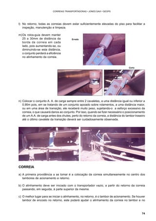 74 
CORREIAS TRANSPORTADORAS • JONES GAVI • GEOPS 
l) No retorno, todas as correias devem estar suficientemente elevadas do piso para facilitar a 
inspeção, manutenção e limpeza. 
m) Os rolos-guia devem manter 
25 a 30mm de distância da 
borda da correia em cada 
lado, pois aumentando-se, ou 
diminuindo-se esta distância, 
o conjunto perderá a eficiência 
no alinhamento da correia. 
Errado 
Certo 
n) Colocar o conjunto A. A. de carga sempre entre 2 cavaletes, a uma distância igual ou inferior a 
0,90m pois, em se tratando de um conjunto apoiado sobre rolamentos, a uma distância maior, 
ou em uma área de transição, ele receberá muito peso, sujeitando-o a esforço excessivo da 
correia, o que causará danos ao conjunto. Por isso, quando se fizer necessário o posicionamento 
de um A.A. de carga antes dos chutes, perto do retorno da correia, a distância do tambor traseiro 
até o último cavalete da transição deverá ser cuidadosamente observada. 
CORREIA 
a) A primeira providência a se tomar é a colocação da correia simultaneamente no centro dos 
tambores de acionamento e retorno. 
b) O alinhamento deve ser iniciado com o transportador vazio, a partir do retorno da correia 
passando, em seguida, à parte superior da mesma. 
c) O melhor lugar para se iniciar o alinhamento, no retorno, é o tambor de acionamento. Se houver 
tambor de encosto no retorno, este poderá ajudar o alinhamento da correia no tambor e no 
 