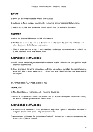 76 
CORREIAS TRANSPORTADORAS • JONES GAVI • GEOPS 
MOTOR 
a) Deve ser assentado em base limpa e bem nivelada. 
b) Antes de se fazer qualquer acoplamento, verificar se o motor está girando livremente. 
c) O eixo do motor e o de entrada do redutor devem estar perfeitamente alinhados. 
REDUTOR 
a) Deve ser assentado em base limpa e bem nivelada. 
b) Verificar se os eixos de entrada e de saída do redutor estão devidamente alinhados com os 
eixos do motor e do tambor de acionamento. 
c) Verificar se os eixos do motor e do redutor estão posicionados paralelamente e se os tambores 
a eles acoplados estão num mesmo plano. 
RASPADORES E LIMPADORES 
a) Seus pontos de articulação deverão estar livres de sujeira e lubrificados, para permitir a livre 
oscilação dos mesmos. 
b) Suas lâminas de borracha, poliuretano, cerâmica, ou qualquer outro tipo de material deverão 
estar bem posicionadas, pressionando a correia pela ação das forças exercidas pela molas ou 
contrapeso. 
MANUTENÇÃO PREVENTIVA 
TAMBORES 
a) Não desembalar os rolamentos, até o momento de usá-los. 
b) Lubrificar os rolamentos do tambor ao menos uma vez a cada 15 dias (para materiais abrasivos), 
ou a cada 3 meses (para materiais não abrasivos) 
RASPADORES E LIMPADORES 
a) Fazer inspeção ao menos 2 vezes por semana, regulando a pressão das molas, em caso de 
desgaste das mesmas, ou se a limpeza for ineficiente. 
b) Acompanhar o desgaste das lâminas com horômetro, para ver se as mesmas atendem aquele 
transportador (tipo de material). 
 