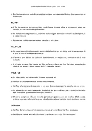 77 
CORREIAS TRANSPORTADORAS • JONES GAVI • GEOPS 
c) Em hipótese alguma, poderão ser usados restos de correia para as lâminas dos raspadores, ou 
limpadores. 
MOTOR 
a) A fim de conservar o motor em boas condições de limpeza, jatear ar comprimido sobre sua 
carcaça, ao menos uma vez por semana. 
b) Ao menos uma vez por semana, examinar a amperagem do motor, bem como sua temperatura 
e a dos mancais. 
c) Em caso de problemas mais graves, consultar o fabricante. 
REDUTOR 
a) As engrenagens do redutor devem sempre trabalhar imersas em óleo a uma temperatura de 30 
a 40ºC acima da temperatura ambiente. 
b) O nível de óleo deverá ser verificado semanalmente. Se necessário, completá-lo até o nível 
indicado. 
c) A primeira troca de óleo deverá ser feita após um mês de serviço. As trocas subseqüentes 
deverão ser feitas a cada 6 meses, ou 2000 horas de trabalho. 
ROLETES 
a) Os rolos devem ser conservados livres de sujeiras e pó. 
b) Verificar o funcionamento dos roletes auto-alinhantes. 
c) Verificar o funcionamento dos rolos e, em caso de mau desempenho, substitui-los por novos. 
d) Os roletes blindados não necessitam de lubrificação, ao contrário do que ocorre com os roletes 
sem blindagem, que exigem lubrificação periódica. 
e) Observar sempre os rolos de impacto, por estarem posicionados em local de difícil acesso, 
onde se acumula muito material, o que não só costuma travar os rolos, como danificar a correia. 
CORREIA 
a) Verificar diariamente possíveis desalinhamentos, procurando corrigir-lhes as causas. 
b) Certificar-se de que a correia não esteja tocando nenhum ponto fixo da estrutura. 
 