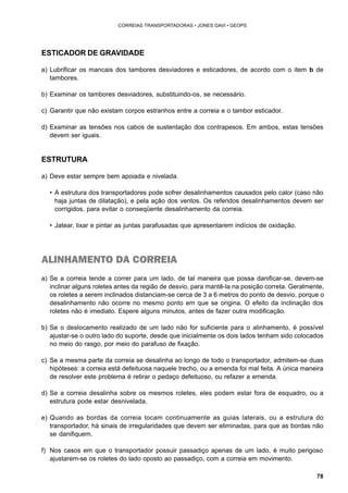 78 
CORREIAS TRANSPORTADORAS • JONES GAVI • GEOPS 
ESTICADOR DE GRAVIDADE 
a) Lubrificar os mancais dos tambores desviadores e esticadores, de acordo com o item b de 
tambores. 
b) Examinar os tambores desviadores, substituindo-os, se necessário. 
c) Garantir que não existam corpos estranhos entre a correia e o tambor esticador. 
d) Examinar as tensões nos cabos de sustentação dos contrapesos. Em ambos, estas tensões 
devem ser iguais. 
ESTRUTURA 
a) Deve estar sempre bem apoiada e nivelada. 
• A estrutura dos transportadores pode sofrer desalinhamentos causados pelo calor (caso não 
haja juntas de dilatação), e pela ação dos ventos. Os referidos desalinhamentos devem ser 
corrigidos, para evitar o conseqüente desalinhamento da correia. 
• Jatear, lixar e pintar as juntas parafusadas que apresentarem indícios de oxidação. 
ALINHAMENTO DA CORREIA 
a) Se a correia tende a correr para um lado, de tal maneira que possa danificar-se, devem-se 
inclinar alguns roletes antes da região de desvio, para mantê-la na posição correta. Geralmente, 
os roletes a serem inclinados distanciam-se cerca de 3 a 6 metros do ponto de desvio, porque o 
desalinhamento não ocorre no mesmo ponto em que se origina. O efeito da inclinação dos 
roletes não é imediato. Espere alguns minutos, antes de fazer outra modificação. 
b) Se o deslocamento realizado de um lado não for suficiente para o alinhamento, é possível 
ajustar-se o outro lado do suporte, desde que inicialmente os dois lados tenham sido colocados 
no meio do rasgo, por meio do parafuso de fixação. 
c) Se a mesma parte da correia se desalinha ao longo de todo o transportador, admitem-se duas 
hipóteses: a correia está defeituosa naquele trecho, ou a emenda foi mal feita. A única maneira 
de resolver este problema é retirar o pedaço defeituoso, ou refazer a emenda. 
d) Se a correia desalinha sobre os mesmos roletes, eles podem estar fora de esquadro, ou a 
estrutura pode estar desnivelada. 
e) Quando as bordas da correia tocam continuamente as guias laterais, ou a estrutura do 
transportador, há sinais de irregularidades que devem ser eliminadas, para que as bordas não 
se danifiquem. 
f) Nos casos em que o transportador possuir passadiço apenas de um lado, é muito perigoso 
ajustarem-se os roletes do lado oposto ao passadiço, com a correia em movimento. 
 