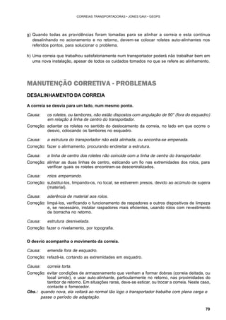 79 
CORREIAS TRANSPORTADORAS • JONES GAVI • GEOPS 
g) Quando todas as providências foram tomadas para se alinhar a correia e esta continua 
desalinhando no acionamento e no retorno, devem-se colocar roletes auto-alinhantes nos 
referidos pontos, para solucionar o problema. 
h) Uma correia que trabalhou satisfatoriamente num transportador poderá não trabalhar bem em 
uma nova instalação, apesar de todos os cuidados tomados no que se refere ao alinhamento. 
MANUTENÇÃO CORRETIVA - PROBLEMAS 
DESALINHAMENTO DA CORREIA 
A correia se desvia para um lado, num mesmo ponto. 
Causa: os roletes, ou tambores, não estão dispostos com angulação de 90° (fora do esquadro) 
em relação à linha de centro do transportador. 
Correção: adiantar os roletes no sentido do deslocamento da correia, no lado em que ocorre o 
desvio, colocando os tambores no esquadro. 
Causa: a estrutura do transportador não está alinhada, ou encontra-se empenada. 
Correção: fazer o alinhamento, procurando endireitar a estrutura. 
Causa: a linha de centro dos roletes não coincide com a linha de centro do transportador. 
Correção: alinhar as duas linhas de centro, esticando um fio nas extremidades dos rolos, para 
verificar quais os roletes encontram-se descentralizados. 
Causa: rolos emperrando. 
Correção: substitui-los, limpando-os, no local, se estiverem presos, devido ao acúmulo de sujeira 
(material). 
Causa: aderência de material aos rolos. 
Correção: limpá-los, verificando o funcionamento de raspadores e outros dispositivos de limpeza 
e, se necessário, instalar raspadores mais eficientes, usando rolos com revestimento 
de borracha no retorno. 
Causa: estrutura desnivelada. 
Correção: fazer o nivelamento, por topografia. 
O desvio acompanha o movimento da correia. 
Causa: emenda fora de esquadro. 
Correção: refazê-la, cortando as extremidades em esquadro. 
Causa: correia torta. 
Correção: evitar condições de armazenamento que venham a formar dobras (correia deitada, ou 
local úmido), e usar auto-alinhante, particularmente no retorno, nas proximidades do 
tambor de retorno. Em situações raras, deve-se esticar, ou trocar a correia. Neste caso, 
contacte o fornecedor. 
Obs.: quando nova, ela voltará ao normal tão logo o transportador trabalhe com plena carga e 
passe o período de adaptação. 
 