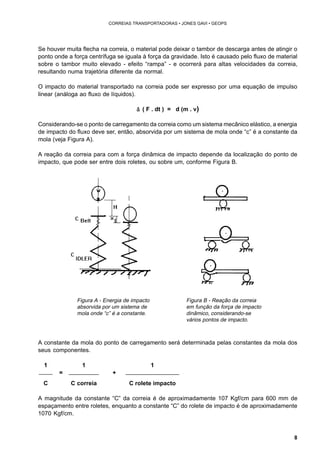 8 
CORREIAS TRANSPORTADORAS • JONES GAVI • GEOPS 
Se houver muita flecha na correia, o material pode deixar o tambor de descarga antes de atingir o 
ponto onde a força centrífuga se iguala à força da gravidade. Isto é causado pelo fluxo de material 
sobre o tambor muito elevado - efeito “rampa” - e ocorrerá para altas velocidades da correia, 
resultando numa trajetória diferente da normal. 
O impacto do material transportado na correia pode ser expresso por uma equação de impulso 
linear (análoga ao fluxo de líquidos). 
å ( F . dt ) = d (m . v) 
Considerando-se o ponto de carregamento da correia como um sistema mecânico elástico, a energia 
de impacto do fluxo deve ser, então, absorvida por um sistema de mola onde “c” é a constante da 
mola (veja Figura A). 
A reação da correia para com a força dinâmica de impacto depende da localização do ponto de 
impacto, que pode ser entre dois roletes, ou sobre um, conforme Figura B. 
Figura A - Energia de impacto 
absorvida por um sistema de 
mola onde “c” é a constante. 
Figura B - Reação da correia 
em função da força de impacto 
dinâmico, considerando-se 
vários pontos de impacto. 
A constante da mola do ponto de carregamento será determinada pelas constantes da mola dos 
seus componentes. 
1 1 1 
= + 
C C correia C rolete impacto 
A magnitude da constante “C” da correia é de aproximadamente 107 Kgf/cm para 600 mm de 
espaçamento entre roletes, enquanto a constante “C” do rolete de impacto é de aproximadamente 
1070 Kgf/cm. 
 