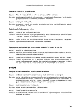 84 
CORREIAS TRANSPORTADORAS • JONES GAVI • GEOPS 
Cobertura quebradiça, ou endurecida 
Causa: falha da correia, devido ao calor, ou reação a produtos químicos. 
Correção: estudar a possibilidade de utilizar cobertura mais adequada. Se estiverem sendo usados 
grampos aparentes, substitui-los por emenda vulcanizada. 
Causa: estocagem inadequada. 
Correção: armazenar a correia em suportes apropriados, de forma a protegê-la contra a ação 
solar, ou fonte de calor. 
Coberturas inchadas, ou com bolhas 
Causa: graxa, ou óleo lubrificante na correia. 
Correção: verificar os possíveis locais de contaminação. Rolos com lubrificação periódica podem 
respingar o excesso de lubrificante na correia. 
Causa: cortes, ou furos, que permitem ao material fino penetrar entre a cobertura e a carcaça. 
Correção: reparar as áreas danificadas com material vulcanizado. 
Pequenos cortes longitudinais, ou em estrela, paralelos às bordas da correia. 
Causa: impacto do material na correia. 
Correção: diminuir o espaço entre os roletes de impacto, instalando bancadas internas, ou rampas, 
para direcionar o material e evitar impacto. 
Causa: pedras, peças metálicas, ou quaisquer outros objetos presos entre o tambor e a correia. 
Correção: verificar limpadores em “V”, ou diagonais, existentes antes do tambor de retorno, ou 
desvio, ou instalar novos, fazendo uma proteção de chapas entre a carga e o retorno 
nos locais mais críticos, para evitar a queda de material no lado do retorno. 
BORDAS 
Desgaste excessivo da correia, ou quebra de suas bordas 
Causa: as bordas tocam estruturas próximas ou, muito fortemente, os rolos-guia. 
Correção: corrigir o desalinhamento da correia conforme orientações anteriores, instalar ou regular 
as chaves de alinhamento, verificando se, ao longo da estrutura do transportador, há 
arestas que possam danificar a correia, redefinindo a posição dos suportes dos rolos-guia, 
caso os mesmos estejam muito próximos das correias. 
Causa: distância de transição inadequada. 
Correção: ajustar a distância de transição, conforme tabela. 
Causa: curva convexa muito acentuada. 
Correção: aumentar o raio da curvatura (após ter consultado um especialista para o dimensionamento 
adequado da mesma) 
 