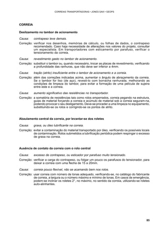 85 
CORREIAS TRANSPORTADORAS • JONES GAVI • GEOPS 
CORREIA 
Deslizamento no tambor de acionamento 
Causa: contrapeso leve demais. 
Correção: verificar nos desenhos, memórias de cálculo, ou folhas de dados, o contrapeso 
recomendado. Caso haja necessidade de alterações nos valores do projeto, consultar 
um especialista. Em transportadores com esticamento por parafuso, verificar o 
tensionamento da correia. 
Causa: revestimento gasto no tambor de acionamento. 
Correção: substituir o tambor ou, quando necessário, trocar as placas de revestimento, verificando 
a profundidade das ranhuras, que não deve ser inferior a 4mm. 
Causa: tração (atrito) insuficiente entre o tambor de acionamento e a correia. 
Correção: além das correções indicadas acima, aumentar o ângulo de abraçamento da correia. 
Se o tambor for liso (de aço), revesti-lo com borracha ranhurada, melhorando as 
condições de limpeza do tambor, para evitar a formação de uma película de sujeira 
entre este e a correia. 
Causa: aumento significativo das resistências no transportador. 
Correção: a somatória de resistências tais como rolos emperrados, correia pegando na estrutura, 
guias de material forçando a correia e acúmulo de material sob a correia seguram-na, 
podendo provocar o seu desligamento. Deve-se proceder a uma limpeza no equipamento, 
substituindo-se os rolos e corrigindo-se os pontos de atrito. 
Abaulamento central da correia, por levantar-se dos roletes 
Causa: graxa, ou óleo lubrificante na correia. 
Correção: evitar a contaminação do material transportado por óleo, verificando os possíveis locais 
de contaminação. Rolos submetidos a lubrificação periódica podem respingar o excesso 
de graxa na correia. 
Ausência de contato da correia com o rolo central 
Causa: excesso de contrapeso, ou esticador por parafuso muito tensionado. 
Correção: verificar a carga do contrapeso, ou folgar um pouco os parafusos do tensionador, para 
deixar a correia com uma flecha de 15 a 20mm. 
Causa: correia pouco flexível, não se acamando bem nos rolos. 
Correção: usar correia com número de lonas adequado, verificando-se, no catálogo do fabricante 
de correia, a largura ou o número máximo e mínimo de lonas. Em casos de emergência, 
podem-se inclinar os roletes 2°, no máximo, no sentido da correia, utilizando-se roletes 
auto-alinhantes. 
 