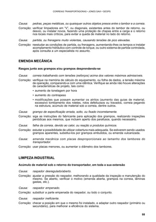 88 
CORREIAS TRANSPORTADORAS • JONES GAVI • GEOPS 
Causa: pedras, peças metálicas, ou quaisquer outros objetos presos entre o tambor e a correia. 
Correção: verificar limpadores em “V”, ou diagonais, existentes antes do tambor de retorno, ou 
desvio, ou instalar novos, fazendo uma proteção de chapas entre a carga e o retorno 
nos locais mais críticos, para evitar a queda de material no lado do retorno. 
Causa: partida, ou frenagens muito violentas, causando tensões de pico elevadas. 
Correção: reestudar as condições de partida, ou frenagens, aumentando-lhes os tempos e instalar 
acomplamento hidráulico com controle de torque, ou outro sistema de partida controlada, 
após consulta a um especialista no assunto. 
EMENDA MECÂNICA 
Rasgos junto aos grampos e/ou grampos desprendendo-se 
Causa: correia trabalhando com tensões (esforços) acima dos valores máximos admissíveis. 
Correção: verifique na memória de cálculo do equipamento, ou folha de dados, a tensão máxima 
de operação, comparando-a com uma idêntica. Verifique se ainda não houve alterações 
de características de projeto, tais como: 
• aumento de tonelagem por hora 
• aumento do contrapeso 
• modificações que possam aumentar os atritos (aumento das guias de material, 
excessivo tombamento dos roletes, rolos defeituosos ou travados, correia pegando 
na estrutura, acúmulo de material sob a correia, dentre outros. 
Causa: grampo de especificação errada, solto, ou fixado incorretamente. 
Correção: siga as instruções do fabricante para aplicação dos grampos, realizando inspeções 
periódicas aos mesmos, que incluem aperto dos parafusos, quando necessário. 
Causa: falha da correia, devido ao calor, ou reação a produtos químicos. 
Correção: estudar a possibilidade de utilizar cobertura mais adequada. Se estiverem sendo usados 
grampos aparentes, substitui-los por grampos embutidos, ou emenda vulcanizada. 
Causa: emenda mecânica com placas desproporcionais ao tamanho dos tambores do 
transportador. 
Correção: usar placas menores, ou aumentar o diâmetro dos tambores. 
LIMPEZA INDUSTRIAL 
Acúmulo de material sob o retorno do transportador, em toda a sua extensão 
Causa: raspador desregulado/aberto. 
Correção: ajustar a pressão do raspador, melhorando a qualidade da inspeção e manutenção do 
mesmo. Se aberto, verificar o motivo (emenda aberta, grampos na correia, lâminas 
gastas, etc.). 
Causa: raspador empenado. 
Correção: substituir a parte empenada do raspador, ou todo o conjunto. 
Causa: raspador ineficiente. 
Correção: checar a posição em que o mesmo foi instalado, e adaptar outro raspador (primário ou 
secundário), para melhorar a eficiência do sistema. 
 
