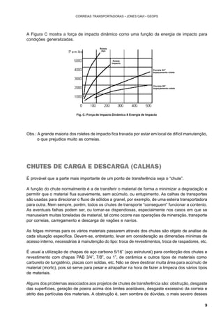 9 
CORREIAS TRANSPORTADORAS • JONES GAVI • GEOPS 
A Figura C mostra a força de impacto dinâmico como uma função da energia de impacto para 
condições generalizadas. 
Rolete 
Aço 
Rolete 
Impacto 
Correia 24” 
espaçamento rolete 
Correia 36” 
espaçamento rolete 
Fig. C: Força de Impacto Dinâmico X Energia de Impacto 
Obs.: A grande maioria dos roletes de impacto fica travada por estar em local de difícil manutenção, 
o que prejudica muito as correias. 
CHUTES DE CARGA E DESCARGA (CALHAS) 
É provável que a parte mais importante de um ponto de transferência seja o “chute”. 
A função do chute normalmente é a de transferir o material de forma a minimizar a degradação e 
permitir que o material flua suavemente, sem acúmulo, ou entupimento. As calhas de transportes 
são usadas para direcionar o fluxo de sólidos a granel, por exemplo, de uma esteira transportadora 
para outra. Nem sempre, porém, todos os chutes de transporte “conseguem” funcionar a contento. 
As eventuais falhas podem ser, ou tornar-se dispendiosas, especialmente nos casos em que se 
manuseiam muitas toneladas de material, tal como ocorre nas operações de mineração, transporte 
por correias, carregamento e descarga de vagões e navios. 
As folgas mínimas para os vários materiais passarem através dos chutes são objeto de análise de 
cada situação específica. Devem-se, entretanto, levar em consideração as dimensões mínimas de 
acesso interno, necessárias à manutenção do tipo: troca de revestimentos, troca de raspadores, etc. 
É usual a utilização de chapas de aço carbono 5/16” (aço estrutural) para confecção dos chutes e 
revestimento com chapas PAB 3/4”, 7/8”, ou 1”, de cerâmica e outros tipos de materiais como 
carbureto de tungstênio, placas com soldas, etc. Não se deve destinar muita área para acúmulo de 
material (morto), pois só serve para pesar e atrapalhar na hora de fazer a limpeza dos vários tipos 
de materiais. 
Alguns dos problemas associados aos projetos de chutes de transferência são: obstrução, desgaste 
das superfícies, geração de poeira acima dos limites aceitáveis, desgaste excessivo da correia e 
atrito das partículas dos materiais. A obstrução é, sem sombra de dúvidas, o mais severo desses 
 