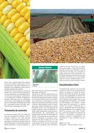 ocupa 5% da área. Obviamente, se a opção
                                                         Inimigo Natural                      for a pulverização, o inseticida estará dis-
                                                                                              tribuído em toda a área. Portanto, o uso do
                                                                                              tratamento de sementes visa a controlar as
                                                                                              pragas iniciais do milho, garantindo uni-
                                                                                              formidade de plantio e preservação do vigor
                                                                                              da planta, reduzindo os riscos na implan-
                                                                                              tação da lavoura. Também propicia a re-
                                                                                              dução no número de pulverizações iniciais.
para se usar a semente ainda é bem superior
ao de uma semente convencional. A com-         Tesourinha
pensação para o agricultor, logicamente vai    Doru sp
                                                                                              Considerações finais
depender de seu dispêndio histórico para o
controle da lagarta-do-cartucho.                                                              O tratamento de sementes com inseticidas
O milho Bt é de uso comercial recente no      pécies que atacam a parte aérea da planta       sistêmicos é hoje um dos componentes do
Brasil. Com o passar do tempo será possível   logo após a emergência.                         manejo de pragas na cultura do milho.
ter uma informação mais adequada sobre o      Apesar de ser utilizado aparentemente de        Devido ao potencial destrutivo das pragas
seu valor para o agronegócio, considerando-   maneira preventiva, seu uso deve-se ao risco    iniciais, da complexidade de espécies en-
se em particular o controle da lagarta-do-    potencial das pragas mencionadas e também       volvidas, da dificuldade de controle com
cartucho. Além disso, deve ser considerado    ao custo alto e método muitas vezes impre-      outros métodos (necessidade maior no uso
o fato de que outras pragas já mencionadas    ciso envolvidos na amostragem. O custo          de equipamentos de segurança, necessidade
não são eficazmente controladas pelo milho    médio do tratamento de semente (inseticida      de pulverizadores e/ou tratores e maior
Bt, o que poderá resultar em perdas signi-    e mão-de-obra) também é inferior a qual-        tempo gasto nas operações) e a relativa
ficativas para o agronegócio do milho.        quer outro método utilizado para a mesma        eficácia do método, o tratamento de se-
                                              finalidade. Neste caso, além do preço do        mente é apropriado para áreas produtivas
                                              produto ainda há o custo da aplicação e o       independentemente do seu tamanho. Para
Tratamento de sementes                        longo tempo despendido na pulverização.         áreas de produção com milho transgê-
                                              Adicionalmente há inegavelmente um              nico, onde há um grande investimento em
O controle de pragas iniciais do milho por    grande diferencial relativo à seletividade do   insumos e tecnologias, o tratamento de
meio do tratamento de sementes com in-        método. A presença de um inseticida uti-        sementes também é fundamental, con-
seticidas sistêmicos tem sido utilizado       lizado via tratamento de sementes é confi-      siderando-se o valor econômico da pro-
no Brasil com grande benefício para o         nada em uma área ao redor de 55 m 2 em          dução.
agronegócio. Consiste na escolha correta de   relação a um hectare (10 mil m2), ou seja,
um inseticida para o controle das pragas de   ocupa apenas 0,55% da área. A pulveriza-        Autor: Ivan Cruz
hábito subterrâneo e controle daquelas es-    ção no sulco de plantio como alternativa        Pesquisador - Embrapa Milho e Sorgo

                                                                                                                               CORREIO 19
 