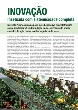 INOVAÇÃO
Inseticida com sistemicidade completa
Movento Plus* combina o novo ingrediente ativo espirotetramate
com o imidacloprid, em formulação única, apresentando amplo
espectro de ação contra insetos sugadores de seiva
O Brasil cada vez mais se reafirma como               Movento Plus* (em fase de registro) será o         sua alta sistemicidade representou uma ino-
celeiro do mundo, graças à rápida moder-              próximo lançamento da Bayer CropScience.           vação também nas formas de aplicação. Além
nização da sua agricultura. Inovações cons-           É um inseticida que combina o novo ingredi-        de pulverização na parte aérea das plantas
tantes nos campos da genética, no manejo e            ente ativo espirotetramate com imidacloprid        (Provado), as várias formulações do ingredi-
fertilização de solos, no parque de máquinas e        em uma formulação única. São dois mecanis-         ente ativo são aplicadas via tratamento de se-
nos insumos usados, geram grandes avanços             mos de ação atuando sinergicamente no con-         mentes (Gaucho e CropStar) via tronco
de produtividade. Mas as ameaças aos ganhos           trole de pragas que se alimentam da seiva das      (Winner) e via solo em forma de “drench”
em produção e à qualidade das colheitas, as           plantas.                                           (Confidor). É também muito conhecido pela
pragas, doenças e plantas daninhas, também            Com imidacloprid, a Bayer CropScience              sua Força Anti-Stress, cientificamente com-
evoluíram e se alteraram de forma muito ace-          lançou no mercado mundial a classe neonico-        provada e também observada pelos produtores.
lerada nos últimos anos, exigindo sempre              tinóide, com mecanismo de ação dirigido ao         Já o espirotetramate demonstra novamente a
soluções mais adequadas para o seu manejo,            sistema nervoso central dos insetos, agin-         vocação inovadora da Bayer CropScience.
pois as medidas convencionais de controle não         do como agonista do receptor acetilcolina          Será o terceiro ingrediente ativo de uma classe
satisfazem mais os objetivos de proteção das          nicotílico (grupo 04 da classificação do           química de inseticidas-acaricidas genuína da
culturas.                                             IRAC-MOA). Foi uma grande revolução no             empresa, os cetoenóis. Depois de Envidor (es-
Sempre acreditando na evolução da agricultura         campo dos inseticidas, inaugurando uma nova        pirodiclofeno), em 2003, e Oberon (espirome-
brasileira, a Bayer CropScience tornou-se a           fase no campo dos defensivos agrícolas no que      sifeno), em 2005, dentro desta nova classe
empresa que mais investe no lançamento de             tange à eficácia, sistemicidade e toxicologia.     química surge agora o espirotetramate, tam-
soluções de vanguarda, disponibilizando fer-          Imidacloprid é sistêmico e age sobre as pragas     bém derivado de ácido tetrâmico. Seu meca-
ramentas inovadoras para os produtores das            por contato e ingestão, atingindo os insetos nas   nismo de ação inibe a síntese de lipídios nos
diferentes culturas. Esta inovação significa a        fases jovens a adulta. Possui amplo espectro       processos bioquímicos da lipogênese - LBI
irradiação das descobertas e dos conhecimen-          de ação contra um grande número de in-             (Grupo 23 da classificação do IRAC-MOA).
    tos científicos seguros gerados nos labo-         setos-praga, principalmente os sugadores,          Espirotetramate age principalmente por in-
                    ratórios da empresa para as       como mosca-branca, perce-vejos, pulgões,           gestão e, pela importância da síntese de lipí-
                                   l av o u r a s ,   cigarrinhas, tripes, cigarras, cochonilhas e,      dios nos processos de crescimento, atua
                                                       ainda, para muitas espécies de coleópteros.       fortemente sobre as formas jovens das pragas
                                                                       Seu uso é consagrado no           e afeta a fecundidade de adultos. Atua contra
n a                                                                                   mundo todo e       um grande número de insetos-praga, prin-
forma de pro-                                                                                            cipalmente sugadores, como mosca-branca,
dutos que oferecem                                                                                                     pulgões, cochonilhas, psilídeo
respostas eficazes contra as
pragas e são mais adequados à saúde
humana e ao meio ambiente.




26 CORREIO
 