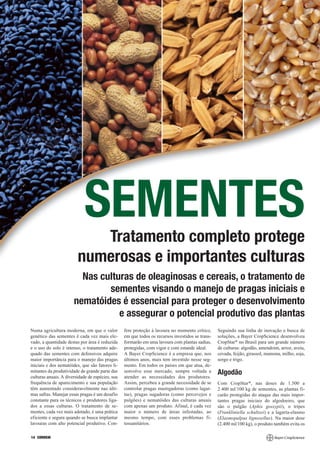 SEMENTES
                            Tratamento completo protege
                         numerosas e importantes culturas
                         Nas culturas de oleaginosas e cereais, o tratamento de
                               sementes visando o manejo de pragas iniciais e
                       nematóides é essencial para proteger o desenvolvimento
                                  e assegurar o potencial produtivo das plantas
Numa agricultura moderna, em que o valor          fere proteção à lavoura no momento crítico,     Seguindo sua linha de inovação e busca de
genético das sementes é cada vez mais ele-        em que todos os recursos investidos se trans-   soluções, a Bayer CropScience desenvolveu
vado, a quantidade destas por área é reduzida     formarão em uma lavoura com plantas sadias,     CropStar* no Brasil para um grande número
e o uso do solo é intenso, o tratamento ade-      protegidas, com vigor e com estande ideal.      de culturas: algodão, amendoim, arroz, aveia,
quado das sementes com defensivos adquire         A Bayer CropScience é a empresa que, nos        cevada, feijão, girassol, mamona, milho, soja,
maior importância para o manejo das pragas        últimos anos, mais tem investido nesse seg-     sorgo e trigo.
iniciais e dos nematóides, que são fatores li-    mento. Em todos os países em que atua, de-
mitantes da produtividade de grande parte das     senvolve esse mercado, sempre voltada a         Algodão
culturas anuais. A diversidade de espécies, sua   atender as necessidades dos produtores.
frequência de aparecimento e sua população        Assim, percebeu a grande necessidade de se      Com CropStar*, nas doses de 1.500 a
têm aumentado consideravelmente nas últi-         controlar pragas mastigadoras (como lagar-      2.400 ml/100 kg de sementes, as plantas fi-
mas safras. Manejar essas pragas é um desafio     tas), pragas sugadoras (como percevejos e       carão protegidas do ataque das mais impor-
constante para os técnicos e produtores liga-     pulgões) e nematóides das culturas anuais       tantes pragas iniciais do algodoeiro, que
dos a essas culturas. O tratamento de se-         com apenas um produto. Afinal, é cada vez       são o pulgão (Aphis gossypii), o tripes
mentes, cada vez mais adotado, é uma prática      maior o número de áreas infestadas, ao          (Frankliniella schultzei) e a lagarta-elasmo
eficiente e segura quando se busca implantar      mesmo tempo, com esses problemas fi-            (Elasmopalpus lignosellus). Na maior dose
lavouras com alto potencial produtivo. Con-       tossanitários.                                  (2.400 ml/100 kg), o produto também evita os

14 CORREIO
 