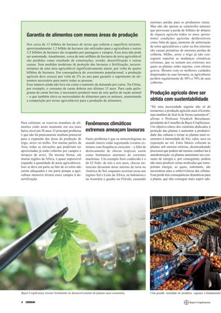enormes perdas para os produtores rurais.
                                                                                                   Mas não são apenas as catástrofes naturais
                                                                                                   que provocam a perda de bilhões de dólares
    Garantia de alimentos com menos áreas de produção                                              de riqueza agrícola todos os anos: persis-
                                                                                                   tentes condições agrícolas desfavoráveis
                                                                                                   como falta de água, aumento da salinização
    Nos cerca de 13 bilhões de hectares de terras que cobrem a superfície terrestre,
                                                                                                   de solos agricultáveis e calor ou frio extremo
    aproximadamente 1,5 bilhão de hectares são utilizados para a agricultura e outros
                                                                                                   são causas primárias de enormes perdas de
    3,5 bilhões de hectares são ocupados por pastagens e campos. Essa área não pode
                                                                                                   colheita. Milho, arroz e trigo já não con-
    ser aumentada. Anualmente, cerca de sete milhões de hectares de terra agricultável
                                                                                                   seguem suportar as mudanças climáticas
    são perdidos como resultado de construções, erosão, desertificação e outras
                                                                                                   extremas, que se somam aos estresses aos
    causas. Sem medidas modernas de proteção das lavouras e fertilização, necessi-
                                                                                                   quais as plantas estão sujeitas, com efeitos
    taríamos de uma área agricultável significativamente maior, por volta de quatro
                                                                                                   graves. Mesmo com os melhores cuidados
    bilhões de hectares. Em consequência do crescimento populacional, a produção
                                                                                                   dispensados às suas lavouras, os agricultores
    agrícola deve crescer por volta de 2% ao ano para garantir o suprimento de ali-
                                                                                                   perdem regularmente de 30% a 70% de suas
    mentos necessário para nutrir todas as pessoas.
                                                                                                   colheitas.
    Esse número ainda não leva em conta o aumento da demanda por carne. Na China,
    por exemplo, o consumo de carne dobrou nos últimos 15 anos. Para cada quilo-
    grama de carne bovina, é necessário produzir mais de sete quilos de ração animal               Produção agrícola deve ser
    – o que também eleva as necessidades de alimentos para os animais, aumentando
    a competição por terras agricultáveis para a produção de alimentos.                            obtida com sustentabilidade
                                                                                                   “Há uma necessidade urgente não só de
                                                                                                   tornarmos a produção agrícola mais eficiente,
                                                                                                   mas também de fazê-la de forma sustentável”,
                                                                                                   afirma o Professor Friedrich Berschauer,
Para culminar, as reservas mundiais de ali-        Fenômenos climáticos                            presidente do Conselho da Bayer CropScience.
mentos estão neste momento em seu mais                                                             Um objetivo-chave dos cientistas dedicados à
baixo nível em 30 anos. O principal problema       extremos ameaçam lavouras                       proteção das plantas é aumentar a produtivi-
é que não há praticamente nenhum potencial                                                         dade das culturas e tornar as plantas mais re-
para a expansão das áreas de produção de           Outro problema é que os meteorologistas no      sistentes à intensidade de frio, calor, seca ou
trigo, arroz ou milho. Em muitas partes da         mundo inteiro estão registrando eventos ex-     exposição ao sol. Estes fatores colocam as
Ásia, todas as elevações que poderiam ser          tremos com frequência crescente – a falta de    plantas sob enorme estresse, desencadeando
aproveitadas já estão cobertas por campos e        deslocamento de chuvas tropicais assim          processos que podem até mesmo conduzi-las à
terraços de arroz. Da mesma forma, em              como fenômenos anormais de correntes            autodestruição: as plantas aumentam seu con-
muitas regiões da África, é quase impossível       marítimas. Um exemplo bem conhecido é o         sumo de energia e, por conseguinte, podem
expandir a quantidade de áreas agricultáveis.      do El Niño: de três a seis anos, chuvas tor-    não mais produzir certas moléculas que trans-
Isso se deve em parte ao fato de os solos não      renciais devastam áreas inteiras de terra na    portam energia, as quais, entretanto, são
serem adequados e em parte porque a agri-          América do Sul, enquanto ocorrem secas nas      necessárias para a sobrevivência das células.
cultura intensiva levaria esses campos à de-       regiões Sul e Leste da África, na Indonésia e   Essa perda tem consequências dramáticas para
sertificação.                                      na Austrália e geadas na Flórida, causando      a planta, que não consegue mais suprir ade-




Bayer CropScience investe fortemente no desenvolvimento de plantas mais resistentes                Uma grande variedade de produtos vegetais é fundamental


4   CORREIO
 