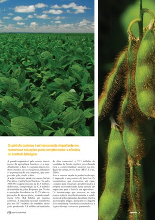O controle químico é extremamente importante em
numerosas situações para complementar a eficácia
do controle biológico
A grande responsável pelo recente cresci-      de óleo comestível e 23,5 milhões de
mento da agricultura brasileira é a soja.      toneladas de farelo protéico, contribuindo
Atualmente, o País é o segundo maior pro-      para a competitividade nacional na pro-
dutor mundial dessa oleaginosa, liderando      dução de carnes, ovos e leite (REETZ et al.,
as exportações do seu complexo, que com-       2008).
preende grão, farelo e óleo.                   Ante a enorme escala de produção da soja,
A soja é cultivada desde o extremo Sul do      é esperado o surgimento de desafios fi-
País até as regiões Norte/Nordeste. Na safra   tossanitários, que necessitam ser equa-
2008/09, ocupou uma área de 21,6 milhões       cionados para preservar a produtividade e a
de hectares, com produção de 57,6 milhões      própria sustentabilidade dessa cultura tão
de toneladas de grãos. Responde por 7% das     importante para o Brasil e sua agricultura.
exportações brasileiras ou 19,5% das ex-       Os insetos-praga que ocorrem na soja
portações do agronegócio, gerando anual-       podem reduzir significativamente o rendi-
mente US$ 11,4 bilhões em receitas             mento de grãos/sementes da cultura. Dentre
cambiais. A indústria nacional transforma      as principais pragas, destacam-se a lagarta
por ano 30,7 milhões de toneladas desse        falsa-medideira Pseudoplusia includens e a
grão, produzindo 5,8 milhões de toneladas      lagarta-da-soja Anticarsia gemmatalis.

                                                                                              CORREIO   7
 