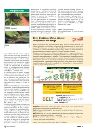 encontram-se os inseticidas reguladores          rível que se aplique, com boa cobertura fo-
          Inimigos Naturais                     de crescimento – inibidores da síntese de        liar, também nas primeiras fases de desen-
                                                quitina (ex: triflumuron) e o recém-des-         volvimento das lagartas, quando estas ainda
                                                coberto grupo químico de inseticidas regu-       não tiverem causado dano significativo.
                                                ladores de receptor de rianodina, as             Em outras situações, a aplicação de um in-
                                                diamidas (ex: flubendiamida).                    seticida de maior efeito de choque pode
                                                No caso dos reguladores de crescimento,          tornar-se necessária. Nesse caso, os car-
                                                como o triflumuron, as pulverizações devem       bamatos (ex: tiodicarbe) são os indicados
                                                ser realizadas quando as lagartas, em sua        para o controle (BUENO et al., 2007;
                                                maioria, ainda forem pequenas (menos de          Embrapa-Soja, 2008).
                                                1,5 cm), devido à ação mais lenta (ÁVILA e
 Calosoma                                       GOMEZ, 2007). Já a flubendiamida mostra-
 Calosoma granulatum
                                                se eficaz sobre lagartas (Anticarsia, Pseudo-    Autor: Silvestre Bellettini
                                                plusia e Spodoptera) em qualquer estádio,        Universidade Estadual do Norte do Paraná
                                                mas como sua ação é por ingestão, é prefe-       (UENP)


                                                   Bayer CropScience oferece soluções                                                      TO
                                                   adequadas ao MIP da soja                                                LANÇAMEN

 Aranha                                            Com o lançamento de Belt (flubendiamida) no Brasil, inseticida com mecanismo de ação
                                                   inédito no mercado, como regulador dos receptores de rianodina, agindo nos canais de cál-
                                                   cio das fibras musculares das lagartas, a Bayer CropScience passa a oferecer um programa
                                                   de manejo das lagartas desfolhadoras da cultura da soja, seletivo aos inimigos naturais de
                                                   pragas e plenamente compatível com o MIP – Manejo Integrado de Pragas.
                                                   Para que este programa se torne ainda mais completo, também é importante o tratamento
derar os hábitos de cada espécie. A lagarta-
                                                   de sementes com CropStar (em fase de registro para extensão à cultura da soja), que exerce
falsa-medideira localiza-se geralmente no
                                                   controle de pragas mastigadoras e sugadoras e evita o ataque dos nematóides ao sistema
baixeiro e/ou no terço médio das plantas. Os
                                                   radicular, protegendo as plantas de soja nos primeiros dias após a emergência na lavoura.
inseticidas aplicados na cultura normal-
                                                   Desta maneira, por meio da utilização de inseticidas que apresentam tanto seletivididade
mente não atingem o local onde está a praga,
                                                   ecológica (CropStar*), quanto seletividade fisiológica (Certero, Belt e Larvin), os inimigos
principalmente se a cultura estiver fechada,
                                                   naturais serão preservados desde a emergência até a fase reprodutiva e se tornarão aliados
protegendo o inseto da ação dos produtos.
                                                   no manejo integrado das pragas da soja.
Assim, as pulverizações de inseticidas
devem ser realizadas com gotas pequenas,
empregando-se preferencialmente bicos tipo                                          Produtos seletivos para a cultura da soja
cone (ÁVILA e GOMEZ, 2007).
O controle químico da lagarta falsa-me-
dideira também tem sido mais difícil,
quando comparado ao da lagarta-da-soja,
por ser a primeira uma espécie mais tole-
rante às doses recomendadas, além do que
muitos ingredientes ativos têm se mostrado
ineficientes no seu controle (ÁVILA et al.,
2006).
Embora o controle biológico seja de extrema                          Nível de dano na fase vegetativa     Nível de dano na fase reprodutiva
importância, o controle químico é indispen-                                 30% de desfolha ou                   15% de desfolha ou
sável em muitas situações. Os produtos mais                                    20 lagartas/m                        20 lagartas/m
adequados para utilização do MIP na soja
são aqueles que combinam um bom controle                                                    Manejo de lagartas na soja
do alvo biológico com o mínimo impacto
sobre os inimigos naturais. A preservação                                                    Ingrediente Ativo:   Flubendiamida
dos inimigos naturais é muito importante,                                                          Formulação:    480 SC
não só no manejo de lagartas, mas também                                                        Grupo Químico:    Diamidas (grupo 28 do IRAC)
para os demais insetos-praga na cultura                                                         Modo de Ação:     Ingestão
(BUENO et al., 2007).                                                                      Classe Toxicológica:   III
Existem diversos inseticidas registrados para
o controle das lagartas (A. gemmatalis e P.
                                                   CropStar*: no tratamento de sementes, protegendo contra as pragas iniciais que atacam a cul-
includens) na cultura da soja (ANDREI,
                                                   tura, inclusive os nematóides de galhas e das lesões.
2009). Entretanto, as Comissões de Ento-
                                                   Certero: Na primeira aplicação, na fase vegetativa, no manejo da lagarta-da-soja (Anticar-
mologia da Reunião de Pesquisa de Soja da
                                                   sia gemmatalis).
Região Sul e Reunião de Pesquisa de Soja
                                                   Belt: em aplicação até o início da fase reprodutiva, no manejo do complexo de lagartas des-
da Região Central do Brasil, em função dos
                                                   folhadoras (Pseudoplusia, Spodoptera e Anticarsia).
resultados de pesquisa, indicam os insetici-
                                                   Larvin: em aplicações tardias, corretivas e na soja fechada, para o complexo de lagartas.
das mais eficientes no controle de pragas e
que ainda são seletivos aos inimigos natu-         *em fase de extensão de uso para soja
rais. Entre os produtos considerados sele-
tivos para a maioria dos insetos benéficos,        Autor: Desenvolvimento de Inseticidas - Bayer CropScience


                                                                                                                                    CORREIO   9
 