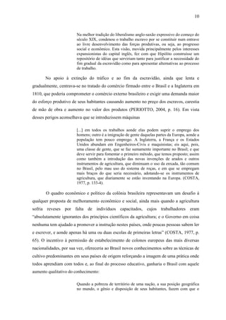 10


                       Na melhor tradição do liberalismo anglo-saxão expressivo do começo do
                       século XIX, condenou o trabalho escravo por se constituir num entrave
                       ao livre desenvolvimento das forças produtivas, ou seja, ao progresso
                       social e econômico. Esta visão, movida principalmente pelos interesses
                       expansionistas do capital inglês, fez com que Hipólito construísse um
                       repositório de idéias que serviriam tanto para justificar a necessidade do
                       fim gradual da escravidão como para apresentar alternativas ao processo
                       de trabalho.

       No apoio à extinção do tráfico e ao fim da escravidão, ainda que lenta e
gradualmente, centrava-se no tratado do comércio firmado entre o Brasil e a Inglaterra em
1810, que poderia comprometer o comércio externo brasileiro e exigir uma demanda maior
do esforço produtivo de seus habitantes causando aumento no preço dos escravos, carestia
de mão de obra e aumento no valor dos produtos (PERIOTTO, 2004, p. 16). Em vista
desses perigos aconselhava que se introduzissem máquinas

                       [...] em todos os trabalhos aonde elas podem suprir o emprego dos
                       homens; outro é a imigração de gente daquelas partes da Europa, aonde a
                       população tem pouco emprego. A Inglaterra, a França e os Estados
                       Unidos abundam em Engenheiros-Civis e maquinistas; eis aqui, pois,
                       uma classe de gente, que se faz sumamente importante no Brasil; e que
                       deve servir para fomentar o primeiro método, que temos proposto; assim
                       como também a introdução das novas invenções de arados e outros
                       instrumentos de agricultura, que diminuam o uso da enxada, tão comum
                       no Brasil, pelo mau uso do sistema de roças, e em que se empregam
                       mais braços do que seria necessário, adotando-se os instrumentos de
                       agricultura, que diariamente se estão inventando na Europa. (COSTA,
                       1977, p. 133-4).

       O quadro econômico e político da colônia brasileira representavam um desafio à
qualquer proposta de melhoramento econômico e social, ainda mais quando a agricultura
sofria reveses por falta de indivíduos capacitados, cujos trabalhadores eram
“absolutamente ignorantes dos princípios científicos da agricultura; e o Governo em coisa
nenhuma tem ajudado a promover a instrução nestes países, onde poucas pessoas sabem ler
e escrever, e aonde apenas há uma ou duas escolas de primeiras letras” (COSTA, 1977, p.
65). O incentivo à permissão de estabelecimento de colonos europeus das mais diversas
nacionalidades, por sua vez, ofereceria ao Brasil novos conhecimentos sobre as técnicas de
cultivo predominantes em seus países de origem reforçando a imagem de uma prática onde
todos aprendiam com todos e, ao final do processo educativo, ganharia o Brasil com aquele
aumento qualitativo do conhecimento:

                       Quando a pobreza de território de uma nação, a sua posição geográfica
                       no mundo, o gênio e disposição de seus habitantes, fazem com que o
 