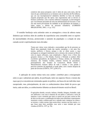 11

                        comércio não possa prosperar, nem ir além de uma certa meta, não há
                        mais do que conformarem-se os homens com os decretos da Providência,
                        que em sua incompreensível sabedoria distribui os bens do mundo,
                        naquela proporção que lhe apraz; mas seguramente não se devem os
                        homens conformar, com a mesma submissa resignação, às desvantagens
                        que visivelmente procedem de uma má administração do Governo; é este
                        um mal moral proveniente da maldade ou da ignorância do homem; e
                        todos temos o direito de procurar remediá-lo. (CORREIO
                        BRAZILIENSE, 2001, v. 8, p. 152).


     O remédio benfazejo seria estimular entre os estrangeiros a troca de saberes numa
dinâmica que incluísse além do cambiar de experiências uma comunhão entre os sujeitos
de nacionalidades diversas, promovendo o aumento da população e a criação de uma
camada social e espiritualmente mais elevadas:

                        Temos por várias vezes indicado a necessidade que há de procurar ao
                        Brasil uma população tirada das nações européias; e isto para fins
                        morais, políticos e físicos; porque a não se obrar assim, a raça
                        portuguesa se estragará totalmente com a mistura, tão comum no Brasil,
                        com os negros africanos, cuja compleição e figura vicia o físico das
                        gerações mistas [...] Da Irlanda, Escócia e Holanda se podem obter
                        excelentes agricultores; da Inglaterra e França, artistas; da Alemanha,
                        mineiros; dos Estados Unidos, colônias inteiras de pescadores,
                        principalmente dos Estados de Conecticut, Rhode Island e
                        Massachussets; homens sábios de todo o mundo; e este grande e
                        precioso aumento de população se pode obter, sem a menor despesa da
                        parte do Governo (COSTA, 1977, p.89;157).


        A aplicação do ensino mútuo teria esse caráter: contribuir para a miscigenação
entre os que o adotariam por pátria, de purificação, tanto nos aspectos físicos e morais das
raças que já se encontravam misturadas quanto no político, em busca de um indivíduo mais
europeizado, mas, principalmente, de reter os conhecimentos dessa babel de povos que
traria, cada um deles, os conhecimentos faltantes ao desenvolvimento social no Brasil:

                        O agricultor alemão, escocês, italiano, irlandês, húngaro, holandês; cada
                        um edificaria a sua casa à maneira de sua pátria e cultivaria a terra da
                        maneira e com a semente que mais se usasse em seu país; assim no fim
                        de dois ou três anos a combinação de todos estes diferentes experimentos
                        mostraria a toda a colônia qual era o método mais vantajoso ao clima e
                        ao terreno; e todos seriam, para assim dizer, mestres uns dos outros, e o
                        que fosse mais bem sucedido, esse seria o mais imitado por seus
                        vizinhos (COSTA, 1977, p. 70).
 