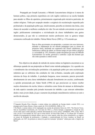 12

         Propagado por Joseph Lancaster, o Método Lancasteriano2 dirigia-se à massa de
homens pobres, cuja primeira experiência em solo inglês3 realizou-se na escola fundada
para atender os filhos de operários, primeiramente organizada pela iniciativa particular, de
caráter religioso. Tinha por ocupação atender a exigência de escolarização requerida pelo
proletariado e da população pobre que, intuitivamente, percebia no domínio das letras, uma
chance de ascender a melhores condições de vida. Era um método conveniente ao governo
inglês: politicamente contemplava a reivindicação da classe trabalhadora sem gastos
desmesurados, já que não se contratavam muitos professores nem se gastava tempo
certamente confiscado do trabalho. Fátima Maria Neves (2003, p. 115) entende que

                            Para as elites governantes era apropriado, e coerente com seus interesses,
                            defender a implantação de um método pedagógico para as classes de
                            primeiras letras, destinado aos segmentos das classes subalternas, que
                            enfatizasse a defesa da ordem, ao mesmo tempo em que inibia a preguiça
                            e a ociosidade (p. 197). Portanto o poder disciplinar por meio do Método
                            Lancasteriano vai incidir, gerenciar e controlar a ação dos homens que
                            não estão ajustados à ordem social.


        Nos objetivos da adoção do método do ensino mútuo na Inglaterra encontram-se as
diferenças quando da sua proposição ao Brasil como método pedagógico. Lá a questão era
o atendimento das reivindicações proletárias e da população pobre por uma escolarização
redentora que os subtraísse das condições de vida aviltantes, causadas pela exploração
máxima da força de trabalho. A produção burguesa, nesse momento, parecia prescindir
absolutamente de uma classe trabalhadora educada formalmente em escolas, confirmando
a opinião pronunciada por Adam Smith (1996) de que precisavam ao menos receber
noções elementares da escrita, leitura e aritmética como forma de atenuar as deformações
de toda espécie causadas pela jornada incessante de trabalho a que estavam submetidos
desde a mais jovem idade, já que o aumento da produção manufatureira realizava-se sem o
auxílio da educação.



2 Segundo Ricardo Pires Almeida, o ensino mútuo era conhecido na Europa desde o século XVI, e se
propagou pela França, Rússia e Suíça a partir de 1814 (ALMEIDA, 2000, p. 51).
3 No Brasil, o ensino mútuo só foi empregado nas escolas de primeiras letras em 1823. “Na Fala do Trono,
lida na Assembléia Constituinte, em 3 de maio de 1823 [...], fizera menção o imperador à criação de uma
escola onde estava sendo aplicado o método denominado de ensino mútuo” (NISKIER, 1996, p.102). Mas é
com a lei de 15 de outubro de 1827 que se torna oficial. Já Faria Filho (2009, p. 31) afirma que “O intenso
trabalho de propaganda do método mútuo, que teve como suporte, além dos textos jornalísticos, as viagens,
os cursos de formação de professores, a tradução e comercialização de livros, resultou, no Brasil, na
publicação, em 1827, da primeira (e única) lei geral de instrução “primária” válida para todo o Império do
Brasil”.
 