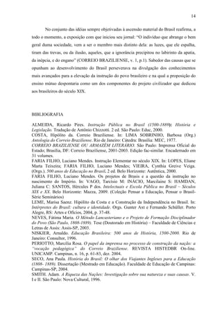 14

       No conjunto das idéias sempre objetivadas à ascensão material do Brasil reafirma, a
todo o momento, a exposição com que iniciou seu jornal: “O indivíduo que abrange o bem
geral duma sociedade, vem a ser o membro mais distinto dela: as luzes, que ele espalha,
tiram das trevas, ou da ilusão, aqueles, que a ignorância precipitou no labirinto da apatia,
da inépcia, e do engano” (CORREIO BRAZILIENSE, v. 1, p.1). Sabedor das causas que se
opunham ao desenvolvimento do Brasil perseverava na divulgação dos conhecimentos
mais avançados para a elevação da instrução do povo brasileiro e na qual a proposição do
ensino mútuo despontaria como um dos componentes do projeto civilizador que dedicou
aos brasileiros do século XIX.




BIBLIOGRAFIA

ALMEIDA, Ricardo Pires. Instrução Pública no Brasil (1500-1889): História e
Legislação. Tradução de Antônio Chizzotti. 2 ed. São Paulo: Educ, 2000.
COSTA, Hipólito da. Correio Braziliense. In: LIMA SOBRINHO, Barbosa (Org.)
Antologia do Correio Braziliense. Rio de Janeiro: Cátedra: Brasília: MEC, 1977.
CORREIO BRAZILIENSE OU ARMAZÉM LITERÁRIO. São Paulo: Imprensa Oficial do
Estado; Brasília, DF: Correio Braziliense, 2001-2003. Edição fac-similar. Encadernado em
31 volumes.
FARIA FILHO, Luciano Mendes. Instrução Elementar no século XIX. In: LOPES, Eliane
Marta Teixeira; FARIA FILHO, Luciano Mendes; VIEIRA, Cynthia Greive Veiga.
(Orgs.). 500 anos de Educação no Brasil. 2 ed. Belo Horizonte: Autêntica, 2000.
FARIA FILHO, Luciano Mendes. Os projetos de Brasis e a questão da instrução no
nascimento do Império. In: VAGO, Tarcísio M: INÁCIO, Marcilaine S: HAMDAN,
Juliana C: SANTOS, Hércules P dos. Intelectuais e Escola Pública no Brasil – Séculos
XIX e XX. Belo Horizonte: Mazza, 2009. (Coleção Pensar a Educação, Pensar o Brasil-
Série Seminários)
LEME, Marisa Saenz. Hipólito da Costa e a Construção da Independência no Brasil. In:
Intérpretes do Brasil: cultura e identidade. Orgs. Gunter Axt e Fernando Schüller. Porto
Alegre, RS: Artes e Ofícios, 2004, p. 37-48.
NEVES, Fátima Maria. O Método Lancasteriano e o Projeto de Formação Disciplinador
do Povo (São Paulo, 1808-1889). Tese (Doutorado em História) – Faculdade de Ciências e
Letras de Assis: Assis-SP, 2003.
NISKIER, Arnaldo. Educação Brasileira: 500 anos de História, 1500-2000. Rio de
Janeiro: Consultor, 1996.
PERIOTTO, Marcília Rosa. O papel da imprensa no processo de construção da nação: a
“vocação pedagógica” do Correio Braziliense. REVISTA HISTEDBR On-line.
UNICAMP. Campinas, n. 16, p. 61-83, dez. 2004.
SECO, Ana Paula. História do Brasil: O olhar dos Viajantes Ingleses para a Educação
(1808- 1889). Dissertação (Mestrado em Educação). Faculdade de Educação de Campinas:
Campinas-SP, 2004.
SMITH. Adam. A Riqueza das Nações: Investigação sobre sua natureza e suas causas. V.
I e II. São Paulo: Nova Cultural, 1996.
 