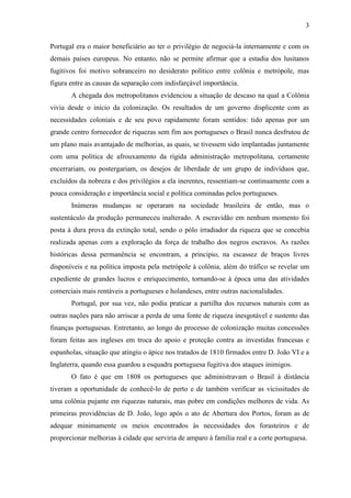 3

Portugal era o maior beneficiário ao ter o privilégio de negociá-la internamente e com os
demais países europeus. No entanto, não se permite afirmar que a estadia dos lusitanos
fugitivos foi motivo sobranceiro no desiderato político entre colônia e metrópole, mas
figura entre as causas da separação com indisfarçável importância.
       A chegada dos metropolitanos evidenciou a situação de descaso na qual a Colônia
vivia desde o início da colonização. Os resultados de um governo displicente com as
necessidades coloniais e de seu povo rapidamente foram sentidos: tido apenas por um
grande centro fornecedor de riquezas sem fim aos portugueses o Brasil nunca desfrutou de
um plano mais avantajado de melhorias, as quais, se tivessem sido implantadas juntamente
com uma política de afrouxamento da rígida administração metropolitana, certamente
encerrariam, ou postergariam, os desejos de liberdade de um grupo de indivíduos que,
excluídos da nobreza e dos privilégios a ela inerentes, ressentiam-se continuamente com a
pouca consideração e importância social e política cominadas pelos portugueses.
       Inúmeras mudanças se operaram na sociedade brasileira de então, mas o
sustentáculo da produção permaneceu inalterado. A escravidão em nenhum momento foi
posta à dura prova da extinção total, sendo o pólo irradiador da riqueza que se concebia
realizada apenas com a exploração da força de trabalho dos negros escravos. As razões
históricas dessa permanência se encontram, a principio, na escassez de braços livres
disponíveis e na política imposta pela metrópole à colônia, além do tráfico se revelar um
expediente de grandes lucros e enriquecimento, tornando-se à época uma das atividades
comerciais mais rentáveis a portugueses e holandeses, entre outras nacionalidades.
       Portugal, por sua vez, não podia praticar a partilha dos recursos naturais com as
outras nações para não arriscar a perda de uma fonte de riqueza inesgotável e sustento das
finanças portuguesas. Entretanto, ao longo do processo de colonização muitas concessões
foram feitas aos ingleses em troca do apoio e proteção contra as investidas francesas e
espanholas, situação que atingiu o ápice nos tratados de 1810 firmados entre D. João VI e a
Inglaterra, quando essa guardou a esquadra portuguesa fugitiva dos ataques inimigos.
       O fato é que em 1808 os portugueses que administravam o Brasil à distância
tiveram a oportunidade de conhecê-lo de perto e de também verificar as vicissitudes de
uma colônia pujante em riquezas naturais, mas pobre em condições melhores de vida. As
primeiras providências de D. João, logo após o ato de Abertura dos Portos, foram as de
adequar minimamente os meios encontrados às necessidades dos forasteiros e de
proporcionar melhorias à cidade que serviria de amparo à família real e a corte portuguesa.
 