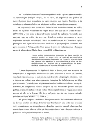 5



       No Correio Braziliense verifica-se uma produção crítica vigorosa oposta ao modelo
de administração português incapaz, na sua visão, de empreender uma política de
desenvolvimento mais conseqüente no aproveitamento das riquezas brasileiras e de
solucionar as crises econômicas que aderiam ao território lusitano ininterruptamente.
      O empreendedorismo comercial e industrial dos americanos conexo ao ideário
liberal em expansão, presenciados na viagem de dois anos que fez aos Estados Unidos -
(1798-1799) -, bem como o desenvolvimento material da Inglaterra, vivenciados nos
dezessete anos de exílio, fez com que defendesse práticas progressistas a serem
implantadas no Brasil, tuteladas pela ciência em plena revolução. No Correio teve espaço
privilegiado para expor idéias nascidas da observação da pujança inglesa, secundadas pela
parca economia de Portugal, visão obtida quando lá morou por razões de estudo e fugiu por
razões de sobrevivência. Marisa Saenz Leme (2004, p.42) assinala que

                        Embora tenham numericamente prevalecido no jornal matérias de
                        conteúdo político, os artigos sobre as condições socioeconômicas
                        brasileiras constituíram-se grandemente em exposições bem articuladas
                        dos conceitos que norteavam os posicionamentos do editor da área,
                        configurando-se um “programa para o desenvolvimento do Brasil”,
                        conforme indica o título de um deles, publicado em 1816.

       O valor do pensamento de Hipólito da Costa e do seu jornal para o advento da
independência é amplamente reconhecido no meio intelectual e suscita um aumento
significativo de estudos que os analisam nas mais diferentes interpretações e temáticas com
a intenção de realizar uma leitura realmente elucidativa das influências que as idéias
proclamadas no Correio legaram ao processo separatista havido entre colônia e metrópole.
Entretanto, tal compreensão requer a coligação de “seu pensamento, portanto sua ação
política, ao contexto da luta posta em prol do definitivo predomínio da burguesia nos locais
em que ela não havia desenvolvido forças suficientes para dar aos homens a direção
própria a sua lógica” (PERIOTTO, 2004, p. 1).
       No que diz respeito à história da educação as idéias e posicionamentos recolhidos
no Correio remetem ao esforço de formar nos “brazilienses” uma visão mais avançada
sobre procedimentos que encaminhassem o Brasil ao progresso material, oferecendo-lhes
um meritório debate sobre as idéias que haviam contribuído para a Inglaterra alcançar a
posição de nação predominante sobre as demais.

                        Para neste objeto ajudarmos as vistas do Governo e contribuirmos da
                        nossa parte para o bem da nação a qual pertencemos, a melhor via nos
 