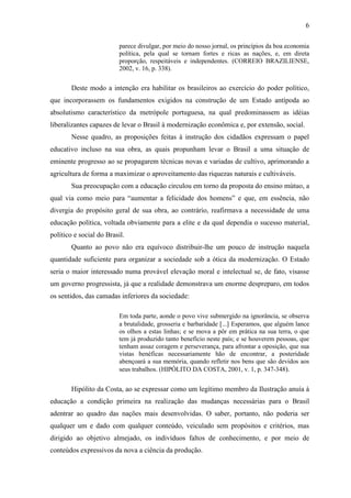 6

                          parece divulgar, por meio do nosso jornal, os princípios da boa economia
                          política, pela qual se tornam fortes e ricas as nações, e, em direta
                          proporção, respeitáveis e independentes. (CORREIO BRAZILIENSE,
                          2002, v. 16, p. 338).


        Deste modo a intenção era habilitar os brasileiros ao exercício do poder político,
que incorporassem os fundamentos exigidos na construção de um Estado antípoda ao
absolutismo característico da metrópole portuguesa, na qual predominassem as idéias
liberalizantes capazes de levar o Brasil à modernização econômica e, por extensão, social.
        Nesse quadro, as proposições feitas à instrução dos cidadãos expressam o papel
educativo incluso na sua obra, as quais propunham levar o Brasil a uma situação de
eminente progresso ao se propagarem técnicas novas e variadas de cultivo, aprimorando a
agricultura de forma a maximizar o aproveitamento das riquezas naturais e cultiváveis.
        Sua preocupação com a educação circulou em torno da proposta do ensino mútuo, a
qual via como meio para “aumentar a felicidade dos homens” e que, em essência, não
divergia do propósito geral de sua obra, ao contrário, reafirmava a necessidade de uma
educação política, voltada obviamente para a elite e da qual dependia o sucesso material,
político e social do Brasil.
        Quanto ao povo não era equívoco distribuir-lhe um pouco de instrução naquela
quantidade suficiente para organizar a sociedade sob a ótica da modernização. O Estado
seria o maior interessado numa provável elevação moral e intelectual se, de fato, visasse
um governo progressista, já que a realidade demonstrava um enorme despreparo, em todos
os sentidos, das camadas inferiores da sociedade:

                          Em toda parte, aonde o povo vive submergido na ignorância, se observa
                          a brutalidade, grosseria e barbaridade ... Esperamos, que alguém lance
                          os olhos a estas linhas; e se mova a pôr em prática na sua terra, o que
                          tem já produzido tanto benefício neste país; e se houverem pessoas, que
                          tenham assaz coragem e perseverança, para afrontar a oposição, que sua
                          vistas benéficas necessariamente hão de encontrar, a posteridade
                          abençoará a sua memória, quando refletir nos bens que são devidos aos
                          seus trabalhos. (HIPÓLITO DA COSTA, 2001, v. 1, p. 347-348).


        Hipólito da Costa, ao se expressar como um legítimo membro da Ilustração anuía à
educação a condição primeira na realização das mudanças necessárias para o Brasil
adentrar ao quadro das nações mais desenvolvidas. O saber, portanto, não poderia ser
qualquer um e dado com qualquer conteúdo, veiculado sem propósitos e critérios, mas
dirigido ao objetivo almejado, os indivíduos faltos de conhecimento, e por meio de
conteúdos expressivos da nova a ciência da produção.
 
