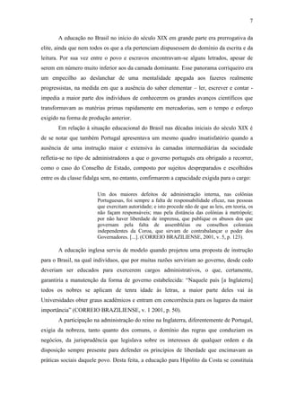 7

       A educação no Brasil no início do século XIX em grande parte era prerrogativa da
elite, ainda que nem todos os que a ela pertenciam dispusessem do domínio da escrita e da
leitura. Por sua vez entre o povo e escravos encontravam-se alguns letrados, apesar de
serem em número muito inferior aos da camada dominante. Esse panorama corriqueiro era
um empecilho ao deslanchar de uma mentalidade apegada aos fazeres realmente
progressistas, na medida em que a ausência do saber elementar – ler, escrever e contar -
impedia a maior parte dos indivíduos de conhecerem os grandes avanços científicos que
transformavam as matérias primas rapidamente em mercadorias, sem o tempo e esforço
exigido na forma de produção anterior.
       Em relação à situação educacional do Brasil nas décadas iniciais do século XIX é
de se notar que também Portugal apresentava um mesmo quadro insatisfatório quando a
ausência de uma instrução maior e extensiva às camadas intermediárias da sociedade
refletia-se no tipo de administradores a que o governo português era obrigado a recorrer,
como o caso do Conselho de Estado, composto por sujeitos despreparados e escolhidos
entre os da classe fidalga sem, no entanto, confirmarem a capacidade exigida para o cargo:

                        Um dos maiores defeitos de administração interna, nas colônias
                        Portuguesas, foi sempre a falta de responsabilidade eficaz, nas pessoas
                        que exercitam autoridade; e isto procede não de que as leis, em teoria, os
                        não façam responsáveis; mas pela distância das colônias à metrópole;
                        por não haver liberdade de imprensa, que publique os abusos dos que
                        governam pela falta de assembléias ou conselhos coloniais
                        independentes da Coroa, que sirvam de contrabalançar o poder dos
                        Governadores. [...]. (CORREIO BRAZILIENSE, 2001, v. 5, p. 123).

       A educação inglesa serviu de modelo quando projetou uma proposta de instrução
para o Brasil, na qual indivíduos, que por muitas razões serviriam ao governo, desde cedo
deveriam ser educados para exercerem cargos administrativos, o que, certamente,
garantiria a manutenção da forma de governo estabelecida: “Naquele país [a Inglaterra]
todos os nobres se aplicam de tenra idade às letras, a maior parte deles vai às
Universidades obter graus acadêmicos e entram em concorrência para os lugares da maior
importância” (CORREIO BRAZILIENSE, v. 1 2001, p. 50).
       A participação na administração do reino na Inglaterra, diferentemente de Portugal,
exigia da nobreza, tanto quanto dos comuns, o domínio das regras que conduziam os
negócios, da jurisprudência que legislava sobre os interesses de qualquer ordem e da
disposição sempre presente para defender os princípios de liberdade que encimavam as
práticas sociais daquele povo. Desta feita, a educação para Hipólito da Costa se constituía
 