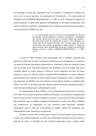 8

na veiculação do saber que, juntamente com “os costumes, a ilustração do espírito nos
povos, são as únicas garantias da perpetuação da Constituição, e da conservação da
liberdade civil” (CORREIO BRAZILIENSE, v.2, 2001, p. 623). Alcançar um patamar de
desenvolvimento no qual todos pudessem desempenhar as atividades progressistas sem
maiores obstáculos, explicita a compreensão que se tinha de que instruir elevaria as nações
a um alto grau de civilidade, pois que

                        [...] só a prosperidade do povo é quem faz a prosperidade do Governo,
                        que quando se põem obstáculos, e entraves ao progresso, e propagação
                        das ciências, devem ficar tão raros os homens sábios, que quando o
                        Governo precisa deles, de repente, não os acha; e vê-se obrigado ou a
                        lançar mão de um homem instruído, mas sem boa moral; ou de um
                        homem bom, mas estúpido ou ignorante, e quanto menor é o número de
                        gente instruída, menos probabilidade há de que o Estado seja servido por
                        homens virtuosos e sábios (CORREIO BRAZILIENSE, v. 1, 2001,
                        p.237).


       A partir de 1808 verifica-se certa preocupação com a educação, motivada pela
garantia de oferta dos serviços necessários a aristocracia que acompanhava os monarcas
em nome da formação dos quadros administrativos. Entretanto a oferta de instrução a todos
não era questão a ser enfrentada porquanto não entendida como necessidade, fato que a
restringiu apenas ao ensino superior. Criaram-se cursos superiores nas áreas de maior
urgência, ou seja, em 1808 foi criado a Academia Real da Marinha e os Cursos Médicos
primeiramente para a defesa territorial contra invasões estrangeiras e para o atendimento
dos integrantes da Marinha e da elite brasileira. Foram abertos também a Academia Real
Militar, em 1810, e o de Direito quando o Brasil já havia consumado a separação política e
visava formar indivíduos para a administração do país.
       Na argumentação de Seco (2004, p. 110) se depreende que mesmo com a iniciativa
de D. João VI de colocar em prática um plano direcionado à escola pública, seu projeto não
obteve sucesso devido à falta de condições e recursos e até mesmo dos ideais defendidos
pela metrópole, que se opunha a qualquer manifestação de cunho mais liberal. Medidas
que interferissem na manutenção de seus interesses eram totalmente rejeitadas,
perpetuando assim a falta de conhecimento da grande maioria da população que,
distanciada das letras, permanecia na ignorância.
        Portanto o século XIX se abriria para o Brasil como uma época em que faltavam
escolas, mas, fundamentalmente, um plano de escolarização sistemático que favorecesse a
elevação de todos. A educação da elite brasileira apresentava quase sempre caráter
 