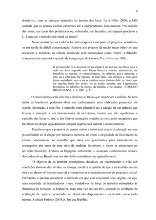 9

doméstico, com as crianças instruídas no âmbito dos lares. Faria Filho (2000, p.140)
assinala que as poucas escolas existentes até a independência funcionavam, “na maioria
das vezes, nas casas dos professores ou, sobretudo, nas fazendas, em espaços precários e
[...] seguiam o método individual de ensino”.
       Nesse quadro pensar a educação como resposta a um possível progresso constituía-
se em tarefa de difícil concretização. Restava aos projetos de nação traçar objetivos que
mirassem a expansão da ciência produzida pela humanidade como “luzes” a difundir,
compromissos assumidos quando da inauguração do Correio Braziliense em 1808:

                        O primeiro dever do homem em sociedade é ser útil aos membros dela; a
                        cada um deve segundo suas forças físicas e morais, administrar, em
                        benefício da mesma, os conhecimentos, ou talentos, que a natureza, a
                        arte, ou a educação lhe prestou. O indivíduo, que abrange o bem geral
                        duma sociedade, vem a ser o membro mais distinto dela: as luzes, que
                        ele espalha, tiram das trevas, ou da ilusão, aqueles, que a ignorância
                        precipitou no labirinto da apatia, da inépcia, e do engano. (CORREIO
                        BRAZILIENSE, v. 1, 2001, p. 1).

       O ensino mútuo seria uma luz a iluminar as trevas que encobriam a colônia. Se nem
todos os brasileiros poderiam obter um conhecimento mais elaborado, propalado em
escolas destinadas a esse fim, o caminho mais plausível era a adoção de um método que
levasse a instrução a um número maior de indivíduos, mesmo que não significasse o
caminho das letras e, sim, o dos fazeres avançados trazidos ao país pelos imigrantes que
haveriam de chegar seguidamente, tal qual sugeria para superar o atraso material.
       Percebe-se que a proposta de ensino mútuo a todos sem acesso à educação ou sem
possibilidade de lá chegar por inúmeros motivos, tal como a exigüidade de instituições de
ensino, vinculava-se ao conselho que dava aos governantes para estimularem os
estrangeiros por meio de uma série de medidas favoráveis, a virem se estabelecer no
território brasileiro. Trariam na bagagem, certamente, o avançado conhecimento técnico
desconhecido no Brasil, seja nas atividades industriosas ou agriculturáveis.
        O objetivo de se permitir estrangeiros, desejosos de recomeçaram a vida sob
condições distintas das vividas na Europa, revelava a opinião de que a escravidão era um
óbice ao desenvolvimento material e comprometia o estabelecimento do progresso social.
Entretanto, é preciso considerar o ambiente em que essa conjectura teve origem, ou seja,
uma sociedade de trabalhadores livres, vendedores de força de trabalho submetidos às
demandas do mercado. A Inglaterra, mais uma vez era seu eixo, contudo as condições de
realização da riqueza encontradas no Brasil não dispensavam a escravidão como mola
mestra. Assinala Periotto (2004, p. 16) que Hipólito,
 