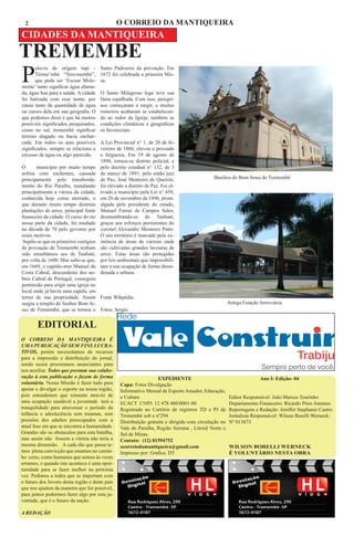 2                                           O CORREIO DA MANTIQUEIRA
CIDADES DA MANTIQUEIRA
TREMEMBE
P
       alavra de origem tupi -        Santo Padroeiro da povoação. Em
       Tirime’mbé “Tere-membé”,       1672 foi celebrada a primeira Mis-
       que pode ser ‘Escoar Mole-     sa.
mente’ tanto significar água afama-
da, água boa para a saúde. A cidade   O Santo Milagroso logo teve sua
foi batizada com esse nome, por       fama espalhada. Com isso, peregri-
causa tanto da quantidade de água     nos começaram a surgir, e muitos
ou cursos dela em sua geografia. O    romeiros acabaram se estabelecen-
que podemos dizer é que há muitos     do ao redor da Igreja; também as
possíveis significados pesquisados,   condições climáticas e geográficas
como no sul, tremembé significar      os favoreciam.
terreno alagado ou bacia enchar-
cada. Em todos os seus possíveis      A Lei Provincial n° 1, de 20 de fe-
significados, sempre se relaciona a   vereiro de 1866, elevou o povoado
excesso de água ou algo parecido.     a freguesia. Em 19 de agosto de
                                      1890, tornou-se distrito policial, e
O      município por muito tempo      pelo decreto estadual n° 132, de 3
sofreu com enchentes, causada         de março de 1891, pelo então juiz
principamente pelo transborda-        de Paz, José Monteiro de Queirós,                     Basilica do Bom Jesus de Tremembé
mento do Rio Paraíba, inundando       foi elevado a distrito de Paz. Foi el-
principalmente a várzea da cidade,    evado a município pela Lei n° 458,
conhecida hoje como aterrado, o       em 26 de novembro de 1896, prom-
que durante muito tempo destruiu      ulgada pelo presidente do estado,
plantações de arroz, principal fonte  Manuel Ferraz de Campos Sales,
financeira da cidade. O curso do rio  desmembrando-se de Taubaté,
nessa parte da cidade, foi mudado     graças aos esforços persistentes do
na década de 70 pelo governo por      coronel Alexandre Monteiro Patto.
esses motivos.                        O seu território é marcado pela ex-
 Supõe-se que os primeiros vestígios  istência de áreas de várzeas onde
de povoação de Tremembé tenham        são cultivadas grandes lavouras de
sido simultâneos aos de Taubaté,      arroz. Estas áreas são protegidas
por volta de 1600. Mas sabe-se que,   por leis ambientais que impossibili-
em 1669, o capitão-mor Manuel da      tam a sua ocupação de forma desor-
Costa Cabral, descendente dos no-     denada e urbana.
bres Cabral de Portugal, conseguiu
permissão para erigir uma igreja no
local onde já havia uma capela, em
terras de sua propriedade. Assim Fonte Wikpédia
surgiu o templo do Senhor Bom Je-                                                                    Antiga Estação ferroviária
sus de Tremembé, que se tornou o Fotos: Sergio


        EDITORIAL
	
O CORREIO DA MANTIQUEIRA É
UMA PUBLICAÇÃO SEM FINS LUCRA-
TIVOS, porém necessitamos de recursos
para a impressão e distribuição do jornal,
sendo assim procuramos anunciantes para
nos auxiliar. Todos que prestam sua colabo-
ração à esta publicação o fazem de forma                          EXPEDIENTE                                        Ano I- Edição- 04
voluntária. Nossa Missão é fazer tudo para      Capa: Fotos Divulgação
apoiar e divulgar o esporte na nossa região,    Informativo Mensal de Esporte Amador, Educação,
pois entendemos que sómente atravéz de          e Cultura                                            Editor Responsável: João Marcos Tourinho
uma ocupação saudável a juventude terá a        ECACT CNPJ: 12 478 480/0001-80                       Departamento Financeiro: Ricardo Pires Antunes
tranquilidade para atravessar o período da      Registrado no Cartório de registros TD e PJ de       Reportagens e Redação: Jeniffer Stephanie Castro
infância e adoslecência sem traumas, sem        Tremembé sob o nº294                                 Jornalista Responsável: Wilson Borelli Werneck:
pressões dos adultos preocupados com a          Distribuição gratuita e dirigida com circulação no   Nº 013873
atual fase em que se encontra a humanidade.     Vale do Paraíba, Região Serrana , Litoral Norte e
Grandes são os obstaculos para esta batalha,    Sul de Minas.
mas assim não fossem a vitória não teria a      Contato: (12) 81594752
mesma dimensão. A cada dia que passa te-        ocorreiodamantiqueira@gmail.com                      WILSON BORELLI WERNECK
mos plena convicção que estamos no camin-       Impresso por: Grafica. DT                            É VOLUNTÁRIO NESTA OBRA
ho certo, como humanos que somos às vezes
erramos, e quando isto acontece é uma opor-
tunidade para se fazer melhor na próxima
vez. Pedimos a todos que se importam com
o futuro dos Jovens desta região e deste país
que nos ajudem da maneira que for possível,
para juntos podermos fazer algo por esta ju-
ventude, que é o futuro da nação.

A REDAÇÃO
 