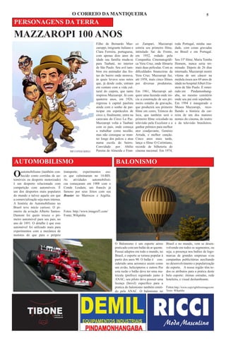 O CORREIO DA MANTIQUEIRA                                                                                5

PERSONAGENS DA TERRA
MAZZAROPI 100 ANOS
                                                              Filho de Bernardo Maz-          co Zampari, Mazzaropi          roda Portugal, minha sau-
                                                              zaroppi, imigrante italiano e   estreia seu primeiro filme,    dade, com cenas gravadas
                                                              Clara Ferreira, portuguesa,     intitulado Sai da Frente,      no Brasil e em Portugal.
                                                              com apenas dois anos de         em 1952, rodado pela
                                                              idade sua família muda-se       Companhia Cinematográfi-       Seu 33º filme, Maria Tomba
                                                              para Taubaté, no interior       ca Vera Cruz, onde filmaria    Homem, nunca seria ter-
                                                              de São Paulo. Seu avô tam-      mais duas películas. Com as    minado. Depois de 26 dias
                                                              bém era animador das fes-       dificuldades financeiras da    internado, Mazzaropi morre
                                                              tas do bairro onde morava,      Vera Cruz, Mazzaropi faz,      vítima de um câncer na
                                                              às quais levava seus netos      até 1958, mais cinco filmes    medula óssea aos 69 anos de
                                                              que, já desde cedo, entram      por diversas produtoras.       idade no hospital Albert Ein-
                                                              em contato com a vida cul-                                     stein de São Paulo. É enter-
                                                              tural do caipira, que tanto     Em 1961, Mazzaropi ad-         rado em     Pindamonhang-
                                                              inspirou Mazzaropi. Já com      quire uma fazenda onde ini-    aba, no mesmo cemitério
                                                              quatorze anos, em 1926,         cia a construção de seu pri-   onde seu pai está sepultado.
                                                              regressa à capital paulista     meiro estúdio de gravação,     Em 1994 é inaugurado o
                                                              ainda com o sonho de par-       que produzirá seu primeiro     Museu Mazzaropi, reco-
                                                              ticipar em espetáculos de       filme em cores, Tristeza do    lhendo a história da car-
                                                              circo e, finalmente, entra na   Jeca, que também será o        reira de um dos maiores
                                                              caravana do Circo La Paz.       primeiro filme veiculado na    nomes do cinema, do teatro
                                                              Mazzaropi volta a Taubaté       televisão pela Excelsior e a   e da televisão brasileiros.
                                                              com os pais, onde começa        ganhar prêmios para melhor
                                                              a trabalhar como tecelão,       ator coadjuvante, Genésio
                                                              mas não consegue se man-        Arruda, e melhor canção.
                                                              ter longe dos palcos e atua     Cinco anos mais tarde,
                                                              numa escola do bairro.          lança o filme O Corintiano,
                                                              Convidado por Abílio            recorde de bilheteria do
                                                              Pereira de Almeida e Fran-      cinema nacional. Em 1974,


AUTOMOBILISMO                                                                BALONISMO
O    automobilismo (também con-
     hecido como corridas de au-
tomóveis ou desporto motorizado)
                                       transporte;   experimentos
                                       es que culminaram no 14-BIS.
                                       As     atividades
                                                                    ess-

                                                           automobilísti-
é um desporto relacionado com          cas começaram em 1908 com o
competição com automóveis. É           Conde Lesdain, um francês já
um dos desportos mais populares        famoso por seus feitos com seu
do mundo e talvez aquele em que        Brasier no Marrocos e Argélia.
a comercialização seja mais intensa.
A história do Automobilismo no
Brasil teve início curioso. O pi-
oneiro da aviação Alberto Santos-      Fotos: http://www.imagesf1.com/
Dumont foi quem trouxe o pri-          Fonte; Wikpédia
meiro automóvel para seu país, no
ano de 1891. O detalhe é que esse
automóvel foi utilizado mais para
experimentos com a mecânica de
motores do que para o próprio

                                                                            O Balonismo é um esporte aéreo           Brasil e no mundo, vem se desen-
                                                                            praticado com um balão de ar quente.     volvendo em todos os segmentos, ou
                                                                            Possui adeptos em todo o mundo, no       seja; a presença nos balões de logo-
                                                                            Brasil, o esporte se tornou popular à    marcas de grandes empresas e/ou
                                                                            partir dos anos 90. O balão é con-       campanhas publicitárias auxiliando
                                                                            siderado uma aeronave assim como         no desenvolvimento e popularização
                                                                            um avião, helicópteros e outros Por      do esporte. A nossa região têm to-
                                                                            esta razão o balão deve ter uma ma-      dos os atributos para a pratica deste
                                                                            tricula (prefixo) registrado junto à     belo esporte: ótimas estradas, rede
                                                                            ANAC, seu piloto deve possuir uma        hoteleira, e visual deslumbrante.
                                                                            licença (brevê) específico para a
                                                                            pratica do balonismo também emiti-       Fotos:http://www.copyrightfreeimagecom
                                                                            do pela ANAC. O balonismo no             Texto: Wikpédia
 