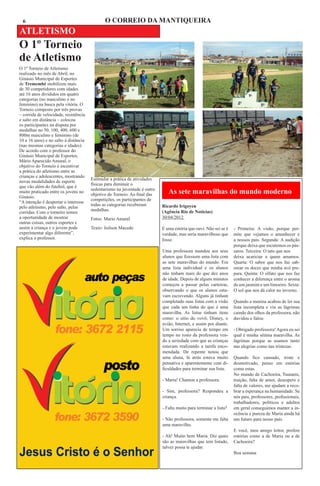 6                                            O CORREIO DA MANTIQUEIRA
ATLETISMO
O 1º Torneio
de Atletismo
O 1º Torneio de Atletismo
realizado no mês de Abril, no
Ginásio Municipal de Esportes
de Tremembé mobilizou mais
de 30 competidores com idades
até 16 anos divididos em quatro
categorias (no masculino e no
feminino) na busca pela vitória. O
Torneio composto por três provas
– corrida de velocidade, resistência
e salto em distância – colocou
os participantes na disputa por
medalhas no 50, 100, 400, 600 e
800m masculino e feminino (de
10 a 16 anos) e no salto à distância
(nas mesmas categorias e idades).
De acordo com o professor do
Ginásio Municipal de Esportes,
Mário Aparecido Amaral, o
objetivo do Torneio é incentivar
a prática do atletismo entre as
crianças e adolescentes, mostrando
                                       Estimular a prática de atividades
novas modalidades de esporte
                                       físicas para diminuir o
que vão além do futebol, que é
                                       sedentarismo na juventude é outro
muito praticado entre os jovens no
                                       objetivo do Torneio. Ao final das      As sete maravilhas do mundo moderno
Ginásio.
                                       competições, os participantes de
“A intenção é despertar o interesse
                                       todas as categorias receberam       Ricardo Irigoyen
pelo atletismo, pelo salto, pelas
                                       medalhas.                           (Agência Rio de Notícias)
corridas. Com o torneiro temos
a oportunidade de mostrar              Fotos: Mario Amaral                 30/04/2012
outras coisas, outros esportes e
assim a criança e o jovem pode         Texto: Joilson Macedo               É uma estória que ouvi. Não sei se é   - Primeira: A visão, porque per-
experimentar algo diferente”,                                              verdade, mas seria maravilhoso que     mite que vejamos o amanhecer e
explica o professor.                                                       fosse.                                 a nossos pais. Segunda: A audição
                                                                                                                  porque deixa que escutemos os pás-
                                                                           Uma professora mandou aos seus         saros. Terceira: O tato que nos
                                                                           alunos que fizessem uma lista com      deixa acariciar a quem amamos.
                                                                           as sete maravilhas do mundo. Era       Quarta: O sabor que nos faz sab-
                                                                           uma lista individual e os alunos       orear os doces que minha avó pre-
                                                                           não tinham mais do que dez anos        para. Quinta: O olfato que nos faz
                                                                           de idade. Depois de alguns minutos     conhecer a diferença entre o aroma
                                                                           começou a passar pelas carteiras,      de um jasmim e um limoeiro. Sexta:
                                                                           observando o que os alunos esta-       O sol que nos dá calor no inverno.
                                                                           vam escrevendo. Alguns já tinham
                                                                           completado suas listas com a visão     Quando a menina acabou de ler sua
                                                                           que cada um tinha do que é uma         lista incompleta e viu as lágrimas
                                                                           maravilha. As listas tinham itens      caindo dos olhos da professora, não
                                                                           como: o sitio do vovô, Disney, o       duvidou e falou:
                                                                           avião, Internet, e assim por diante.
                                                                           Um sorriso aparecia de tempo em        - Obrigado professora! Agora eu sei
                                                                           tempo no rosto da professora ven-      qual é minha sétima maravilha. As
                                                                           do a seriedade com que as crianças     lágrimas porque as usamos tanto
                                                                           estavam realizando a tarefa enco-      nas alegrias como nas tristezas.
                                                                           mendada. De repente notou que
                                                                           uma aluna, lá atrás estava muito       Quando fico cansado, triste e
                                                                           pensativa e aparentemente com di-      desmotivado, penso em estórias
                                                                           ficuldades para terminar sua lista.    como estas.
                                                                                                                  No mundo de Cachoeira, Tsunami,
                                                                           - Maria! Chamou a professora.          traição, falta de amor, desespero e
                                                                                                                  falta de valores, me ajudam a reco-
                                                                           - Sim, professora? Respondeu a         brar a esperança na humanidade. Se
                                                                           criança.                               nós pais, professores, profissionais,
                                                                                                                  trabalhadores, políticos e adultos
                                                                           - Falta muito para terminar a lista?   em geral conseguimos manter a in-
                                                                                                                  ocência e pureza de Maria ainda há
                                                                           - Não professora, somente me falta     um futuro para nosso país.
                                                                           uma maravilha.
                                                                                                                  E você, meu amigo leitor, prefere
                                                                           - Ah! Muito bem Maria. Diz quais       estórias como a de Maria ou a de
                                                                           são as maravilhas que tem listado,     Cachoeira?
                                                                           talvez possa te ajudar.
                                                                                                                  Boa semana
 