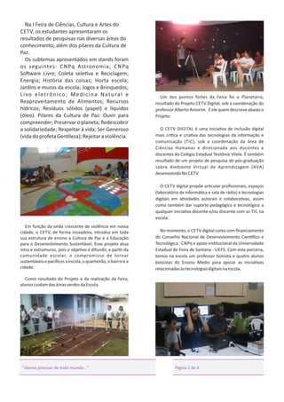 Na I Feira de Ciências, Cultura e Artes do
CETV, os estudantes apresentaram os
resultados de pesquisas nas diversas áreas do
conhecimento, além dos pilares da Cultura de
Paz.
Os subtemas apresentados em stands foram
os seguintes: C N Pq Astronomia; C N Pq
So ware Livre; Coleta sele va e Reciclagem;
Energia; História das coisas; Horta escola;
Jardins e muros da escola; Jogos e Brinquedos;
L i xo e l e t r ô n i c o ; M e d i c i n a N a t u r a l e
Reaproveitamento de Alimentos; Recursos
hídricos; Resíduos sólidos (papel) e líquidos
(óleo). Pilares da Cultura de Paz: Ouvir para
compreender; Preservar o planeta; Redescobrir
a solidariedade; Respeitar à vida; Ser Generoso
(vida do profeta Gen leza); Rejeitar a violência.

Um dos pontos fortes da Feira foi o Planetário,
resultado do Projeto CETV Digital, sob a coordenação do
professor Alberto Amorim. É ele quem descreve abaixo o
Projeto:
O CETV DIGITAL é uma inicia va de inclusão digital
mais crí ca e cria va das tecnologias da informação e
comunicação (TIC), sob a coordenação da área de
Ciências Humanas e direcionada aos docentes e
discentes do Colégio Estadual Teotônio Vilela. É também
resultado de um projeto de pesquisa de pós-graduação
sobre Ambiente Virtual de Aprendizagem (AVA)
desenvolvido No CETV.
O CETV digital propõe ar cular proﬁssionais, espaços
(laboratório de informá ca e sala de rádio) e tecnologias
digitais em a vidades autorais e colabora vas, assim
como também dar suporte pedagógico e tecnológico a
qualquer inicia va docente e/ou discente com as TIC na
escola.

Em função da onda crescente de violência em nossa
cidade, o CETV, de forma inovadora, introduz em toda
sua estrutura de ensino a Cultura de Paz e a Educação
para o Desenvolvimento Sustentável. Esse projeto atua
intra e extramuros, pois o obje vo é difundir, a par r da
comunidade escolar, o compromisso de tornar
sustentáveis e pacíﬁcos a escola, o quarteirão, o bairro e a
cidade.

No momento, o CETV digital conta com ﬁnanciamento
do Conselho Nacional de Desenvolvimento Cien ﬁco e
Tecnológica - CNPq e apoio ins tucional da Universidade
Estadual de Feira de Santana - UEFS. Com esta parceria,
temos na escola um professor bolsista e quatro alunos
bolsistas do Ensino Médio para apoiar as inicia vas
relacionadas às tecnologias digitais na escola.

Como resultado do Projeto e da realização da Feira,
alunos cuidam das áreas verdes da Escola.

‘‘Vamos precisar de todo mundo...’’

Página 2 de 4

 