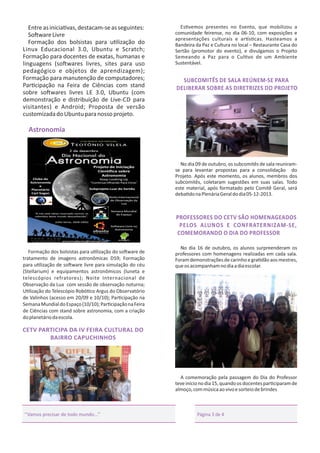 Entre as inicia vas, destacam-se as seguintes:
So ware Livre
Formação dos bolsistas para u lização do
Linux Educacional 3.0, Ubuntu e Scratch;
Formação para docentes de exatas, humanas e
linguagens (so wares livres, sites para uso
pedagógico e objetos de aprendizagem);
Formação para manutenção de computadores;
Par cipação na Feira de Ciências com stand
sobre so wares livres LE 3.0, Ubuntu (com
demonstração e distribuição de Live-CD para
visitantes) e Android; Proposta de versão
customizada do Ubuntu para nosso projeto.

Es vemos presentes no Evento, que mobilizou a
comunidade feirense, no dia 06-10, com exposições e
apresentações culturais e ar s cas. Hasteamos a
Bandeira da Paz e Cultura no local – Restaurante Casa do
Sertão (promotor do evento), e divulgamos o Projeto
Semeando a Paz para o Cul vo de um Ambiente
Sustentável.

SUBCOMITÊS DE SALA REÚNEM-SE PARA
DELIBERAR SOBRE AS DIRETRIZES DO PROJETO

Astronomia

No dia 09 de outubro, os subcomitês de sala reuniramse para levantar propostas para a consolidação do
Projeto. Após este momento, os alunos, membros dos
subcomitês, coletaram sugestões em suas salas. Todo
este material, após formatado pelo Comitê Geral, será
deba do na Plenária Geral do dia 05-12-2013.

PROFESSORES DO CETV SÃO HOMENAGEADOS
PELOS ALUNOS E CONFRATERNIZAM-SE,
COMEMORANDO O DIA DO PROFESSOR
Formação dos bolsistas para u lização do so ware de
tratamento de imagens astronômicas DS9; Formação
para u lização de so ware livre para simulação do céu
(Stellarium) e equipamentos astronômicos (luneta e
telescópios refratores); Noite Internacional de
Observação da Lua com sessão de observação noturna;
U lização do Telescópio Robó co Argus do Observatório
de Valinhos (acesso em 20/09 e 10/10); Par cipação na
Semana Mundial do Espaço (10/10); Par cipação na Feira
de Ciências com stand sobre astronomia, com a criação
do planetário da escola.

No dia 16 de outubro, os alunos surpreenderam os
professores com homenagens realizadas em cada sala.
Foram demonstrações de carinho e gra dão aos mestres,
que os acompanham no dia a dia escolar.

CETV PARTICIPA DA IV FEIRA CULTURAL DO
BAIRRO CAPUCHINHOS

A comemoração pela passagem do Dia do Professor
teve início no dia 15, quando os docentes par ciparam de
almoço, com música ao vivo e sorteio de brindes

‘‘Vamos precisar de todo mundo...’’

Página 3 de 4

 