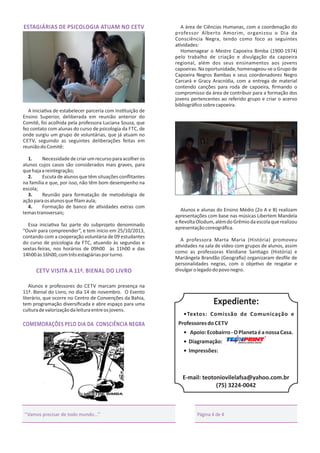 ESTAGIÁRIAS DE PSICOLOGIA ATUAM NO CETV

A área de Ciências Humanas, com a coordenação do
professor Alberto Amorim, organizou o Dia da
Consciência Negra, tendo como foco as seguintes
a vidades:
Homenagear o Mestre Capoeira Bimba (1900-1974)
pelo trabalho de criação e divulgação da capoeira
regional, além dos seus ensinamentos aos jovens
capoeiras. Na oportunidade, homenageou-se o Grupo de
Capoeira Negros Bambas e seus coordenadores Negro
Carcará e Gracy Aracnídia, com a entrega de material
contendo canções para roda de capoeira, ﬁrmando o
compromisso da área de contribuir para a formação dos
jovens pertencentes ao referido grupo e criar o acervo
bibliográﬁco sobre capoeira.

A inicia va de estabelecer parceria com Ins tuição de
Ensino Superior, deliberada em reunião anterior do
Comitê, foi acolhida pela professora Luciana Souza, que
fez contato com alunas do curso de psicologia da FTC, de
onde surgiu um grupo de voluntárias, que já atuam no
CETV, seguindo as seguintes deliberações feitas em
reunião do Comitê:
1.
Necessidade de criar um recurso para acolher os
alunos cujos casos são considerados mais graves, para
que haja a reintegração;
2.
Escuta de alunos que têm situações conﬂitantes
na família e que, por isso, não têm bom desempenho na
escola;
3.
Reunião para formatação de metodologia de
ação para os alunos que ﬁlam aula;
4.
Formação de banco de a vidades extras com
temas transversais;
Essa inicia va faz parte do subprojeto denominado
“Ouvir para compreender”, e tem início em 25/10/2013,
contando com a cooperação voluntária de 09 estudantes
do curso de psicologia da FTC, atuando às segundas e
sextas-feiras, nos horários de 09h00 às 11h00 e das
14h00 às 16h00, com três estagiárias por turno.

CETV VISITA A 11ª. BIENAL DO LIVRO
Alunos e professores do CETV marcam presença na
11ª. Bienal do Livro, no dia 14 de novembro. O Evento
literário, que ocorre no Centro de Convenções da Bahia,
tem programação diversiﬁcada e abre espaço para uma
cultura de valorização da leitura entre os jovens.

COMEMORAÇÕES PELO DIA DA CONSCIÊNCIA NEGRA

Alunos e alunas do Ensino Médio (2o A e B) realizam
apresentações com base nas músicas Libertem Mandela
e Revolta Olodum, além do Grêmio da escola que realizou
apresentação coreográﬁca.
A professora Marta Maria (História) promoveu
a vidades na sala de vídeo com grupos de alunos, assim
como as professoras Kleidiane San ago (História) e
Mariângela Brandão (Geograﬁa) organizaram desﬁle de
personalidades negras, com o obje vo de resgatar e
divulgar o legado do povo negro.

Expediente:
•Textos: Comissão de Comunicação e
Professores do CETV
• Apoio: Ecobairro - O Planeta é a nossa Casa.
R

• Diagramação:
• Impressões:

E-mail: teotoniovilelafsa@yahoo.com.br
(75) 3224-0042

‘‘Vamos precisar de todo mundo...’’

Página 4 de 4

 