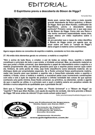 EDITORIAL
O Espiritismo previu a descoberta do Bóson de Higgs?
Fernando Silva

Neste post, vamos falar sobre a mais recente
grande descoberta da física quântica: o Bóson
de Higgs. Será que Allan Kardec, codificador do
Espiritismo, previu a descoberta dessa
partícula? Primeiro vamos ver o que seja esse
tal de Bóson de Higgs. Como não sou físico e
não tenho nenhuma especialidade nessa área,
segue abaixo um vídeo explicativo sobre o
assunto
dá pra perceber que o rapaz do vídeo identifica
o Bóson de Higgs como um agente que, ao
atuar sobre um meio (o "campo de Higgs")
daria origem à matéria como conhecemos.
Agora segue abaixo os conceitos de espírito e matéria, constante no livro dos espíritos:
27. Há então dois elementos gerais no universo: a matéria e o espírito?
"Sim e acima de tudo Deus, o criador, o pai de todas as coisas. Deus, espírito e matéria
constituem o princípio de tudo o que existe, a trindade universal. Mas, ao elemento material se
tem que juntar o fluido universal, que desempenha o papel de intermediário entre o espírito e a
matéria propriamente dita, por demais grosseira para que o espírito possa exercer ação sobre
ela. Embora, de certo ponto de vista, seja lícito classificá-lo como elemento material, ele se
distingue deste por propriedades especiais. Se o fluido universal fosse positivamente matéria,
razão não haveria para que também o espírito não o fosse.Está colocado entre o espírito e
matéria; é fluido, como a matéria e matéria, e suscetível pelas suas inumeráveis combinações
com esta e sob a ação do espírito de produzir a infinita variedade das coisas de que apenas
conheceis uma parte mínima. Esse fluido universal, ou primitivo, ou elementar, sendo o agente
de que o espírito se utiliza, é o princípio sem o qual a matéria estaria em perpétuo estado de
divisão e nunca adquiriria as qualidades que a gravidade lhe dá".
Será que o "Campo de Higgs" se refere ao "Fluido Universal" e o "Bóson de Higgs" ao
"espírito"? Será que Allan Kardec, com ajuda do espírito da verdade, não teria previsto o Bóson
de Higgs 100 anos antes da ciência? O que vocês acham sobre isso?
fonte: porumanovaespiritualidade.blogspot.com.br

 