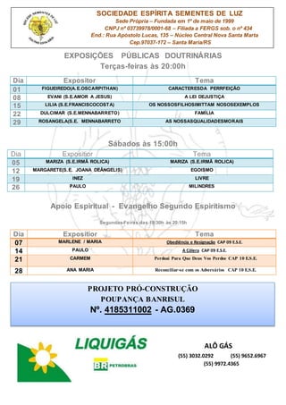 EXPOSIÇÕES PÚBLICAS DOUTRINÁRIAS
Terças-feiras às 20:00h
Sábados às 15:00h
Dia Expositior Tema
05 MARIZA (S.E.IRMÃ ROLICA) MARIZA (S.E.IRMÃ ROLICA)
12 MARGARETE(S.E. JOANA DEÂNGELIS) EGOISMO
19 INEZ LIVRE
26 PAULO MILINDRES
Apoio Espiritual - Evangelho Segundo Espiritismo
Segundas-Feiras das 19:30h às 20:15h
ALÔ GÁS
(55) 3032.0292 (55) 9652.6967
(55) 9972.4365
Dia Expositor Tema
01 FIGUEIREDO(A.E.OSCARPITHAN) CARACTERESDA PERRFEIÇÃO
08 EVANI (S.E.AMOR A JESUS) A LEI DEJUSTIÇA
15 LILIA (S.E.FRANCISCOCOSTA) OS NOSSOSFILHOSIMITTAM NOSOSEXEMPLOS
22 DULCIMAR (S.E.MENNABARRETO) FAMÍLIA
29 ROSANGELA(S.E. MENNABARRETO AS NOSSASQUALIDADESMORAIS
Dia Expositior Tema
07 MARLENE / MARIA Obediência e Resignação CAP 09 E.S.E.
14 PAULO A Cólera CAP 09 E.S.E.
21 CARMEM Perdoai Para Que Deus Vos Perdoe CAP 10 E.S.E.
28 ANA MARIA Reconciliar-se com os Adversários CAP 10 E.S.E.
PROJETO PRÓ-CONSTRUÇÃO
POUPANÇA BANRISUL
Nº. 4185311002 - AG.0369
SOCIEDADE ESPÍRITA SEMENTES DE LUZ
Sede Própria – Fundada em 1º de maio de 1999
CNPJ nº 03739978/0001-68 – Filiada a FERGS sob. o nº 434
End.: Rua Apóstolo Lucas, 135 – Núcleo Central Nova Santa Marta
Cep.97037-172 – Santa Maria/RS
 